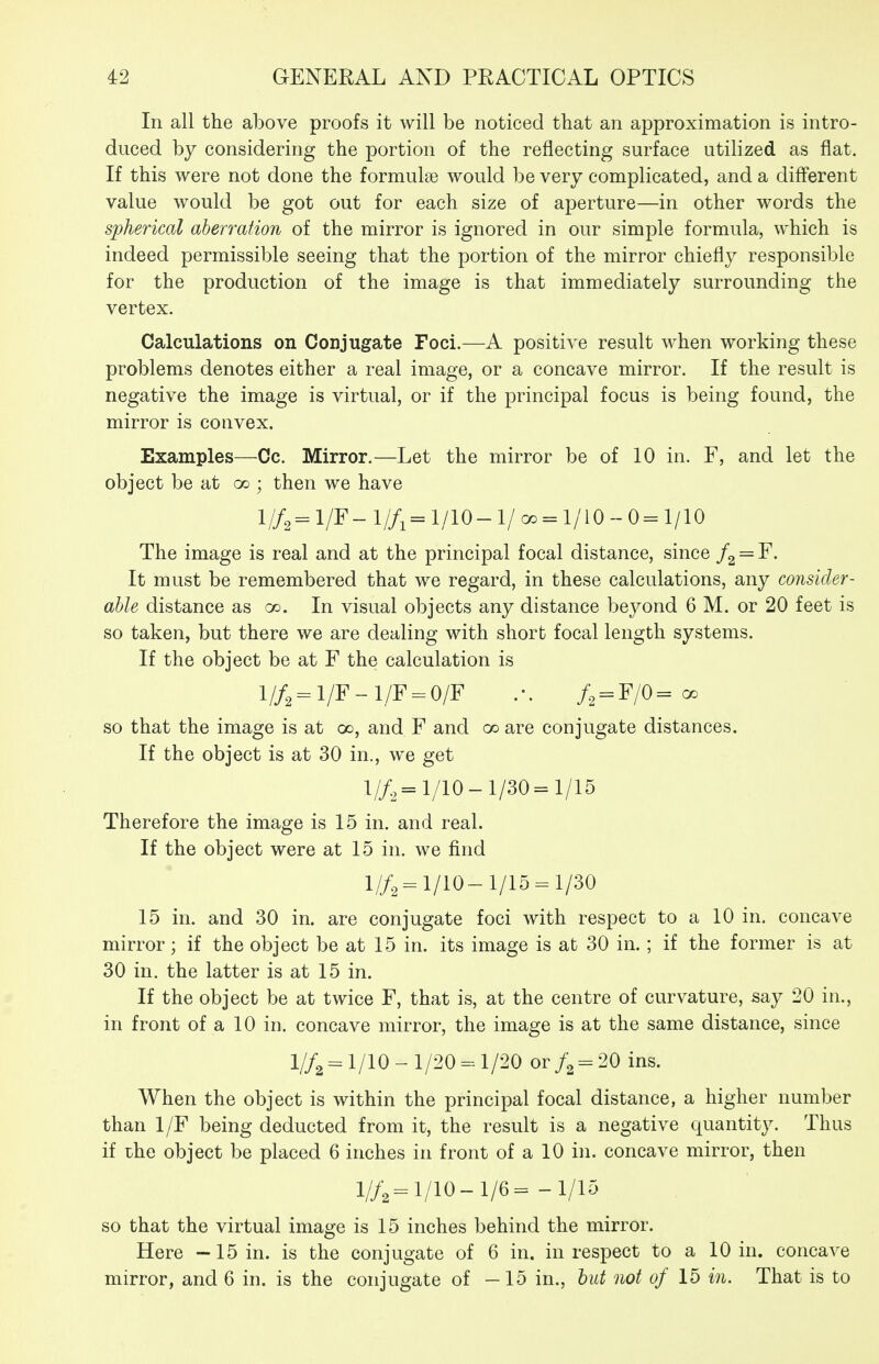 In all the above proofs it will be noticed that an approximation is intro- duced by considering the portion of the reflecting surface utilized as flat. If this were not done the formulse would be very complicated, and a different value would be got out for each size of aperture—in other words the spherical aberration of the mirror is ignored in our simple formula, which is indeed permissible seeing that the portion of the mirror chiefly responsible for the production of the image is that immediately surrounding the vertex. Calculations on Conjugate Foci.—A positive result when working these problems denotes either a real image, or a concave mirror. If the result is negative the image is virtual, or if the principal focus is being found, the mirror is convex. Examples—Co. Mirror.—Let the mirror be of 10 in, F, and let the object be at oo ; then we have 1//, = 1/F - I//1 = 1/lO - 1/ a. = 1/10 - 0 = 1/10 The image is real and at the principal focal distance, since /g = F. It must be remembered that we regard, in these calculations, any consider- able distance as go. In visual objects any distance beyond 6 M. or 20 feet is so taken, but there we are dealing with short focal length systems. If the object be at F the calculation is 1//2 = 1/F-1/F = 0/F .-. /, = F/0=^ so that the image is at 00, and F and 00 are conjugate distances. If the object is at 30 in., we get 1//^=1/10-1/30=1/15 Therefore the image is 15 in. and real. If the object were at 15 in. we find 1//^^ 1/10-1/15 = 1/30 15 in. and 30 in. are conjugate foci with respect to a 10 in, concave mirror; if the object be at 15 in. its image is at 30 in. ; if the former is at 30 in. the latter is at 15 in. If the object be at twice F, that is, at the centre of curvature, say 20 in., in front of a 10 in. concave mirror, the image is at the same distance, since l//2= 1/10-1/20-1/20 or /a = 20 ins. When the object is within the principal focal distance, a higher number than 1/F being deducted from it, the result is a negative quantity. Thus if the object be placed 6 inches in front of a 10 in. concave mirror, then l//2 = 1/10-1/6= -1/15 so that the virtual image is 15 inches behind the mirror. Here —15 in. is the conjugate of 6 in. in respect to a 10 in. concave mirror, and 6 in. is the conjugate of —15 in., hut not of 15 in. That is to