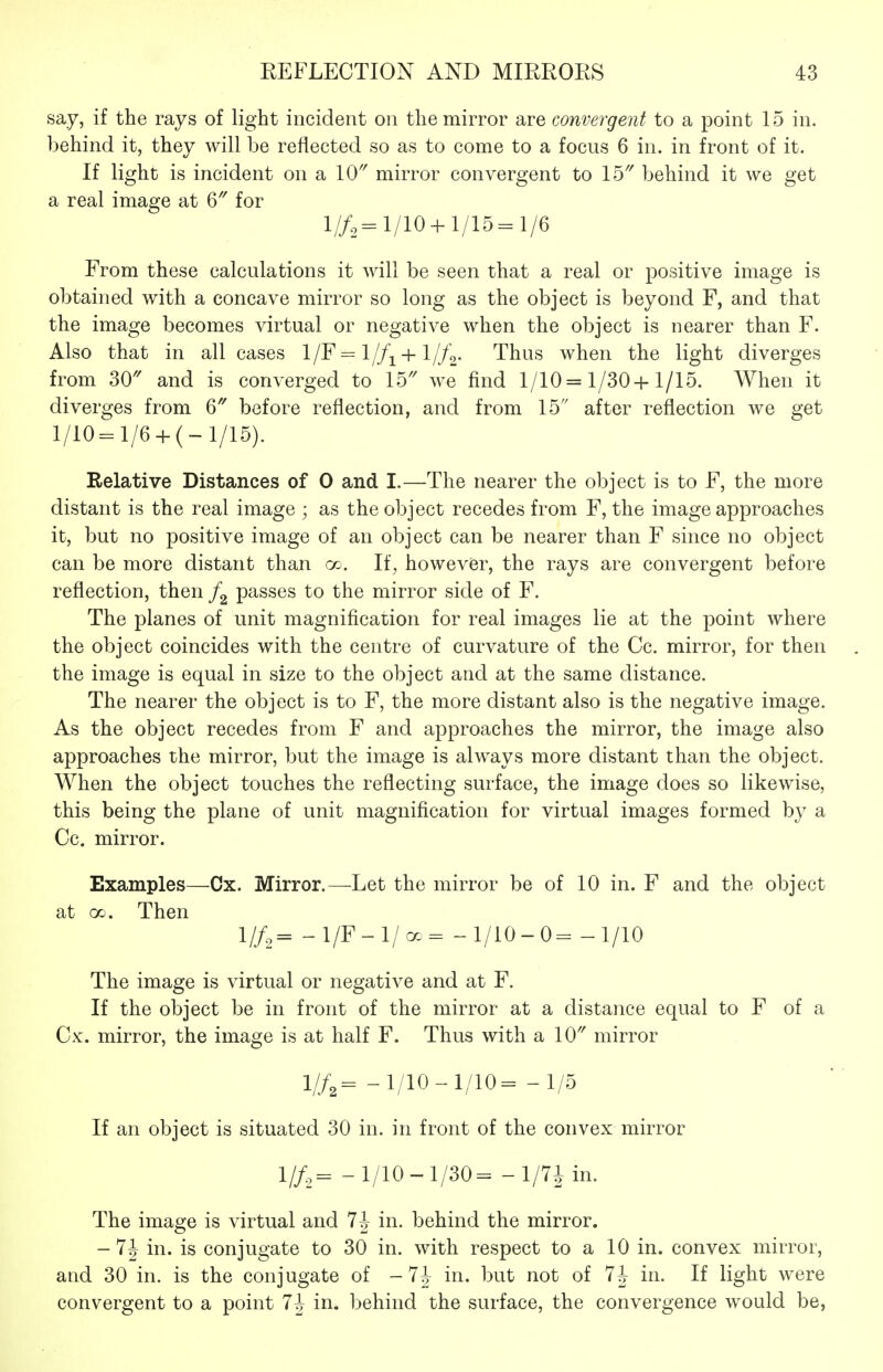 say, if the rays of light incident on the mirror are convergent to a point 15 in. behind it, they will be reflected so as to come to a focus 6 in. in front of it. If light is incident on a \0 mirror convergent to 15' behind it we get a real image at ^ for l//2=l/10+l/15=l/6 From these calculations it will be seen that a real or positive image is obtained with a concave mirror so long as the object is beyond F, and that the image becomes virtual or negative when the object is nearer than F. Also that in all cases 1/F ^ 1//^^ +1//^. Thus when the light diverges from 30'' and is converged to 15'' we find 1/10=1/30+1/15. When it diverges from 6 before reflection, and from 15 after reflection we get l/10=l/6 + (-l/15). Relative Distances of 0 and I.—The nearer the object is to F, the more distant is the real image ; as the object recedes from F, the image approaches it, but no positive image of an object can be nearer than F since no object can be more distant than go. If, however, the rays are convergent before reflection, then passes to the mirror side of F. The planes of unit magnification for real images lie at the point where the object coincides with the centre of curvature of the Cc. mirror, for then the image is equal in size to the object and at the same distance. The nearer the object is to F, the more distant also is the negative image. As the object recedes from F and approaches the mirror, the image also approaches the mirror, but the image is always more distant than the object. When the object touches the reflecting surface, the image does so likewise, this being the plane of unit magnification for virtual images formed by a Cc. mirror. Examples—Ox. Mirror.—^Let the mirror be of 10 in. F and the object at 00. Then 1//,= -l/F-l/a.= -1/10-0= -1/10 The image is virtual or negative and at F. If the object be in front of the mirror at a distance equal to F of a Cx. mirror, the image is at half F. Thus with a 10 mirror 1//,= -1/10-1/10= -1/5 If an object is situated 30 in. in front of the convex mirror 1//,= -1/10-1/30= -1/7J in. The image is virtual and 7^ in. behind the mirror. - 7J in. is conjugate to 30 in. with respect to a 10 in. convex mirror, and 30 in. is the conjugate of -7^ in. but not of 7J in. If light were convergent to a point 7J in. behind the surface, the convergence would be,