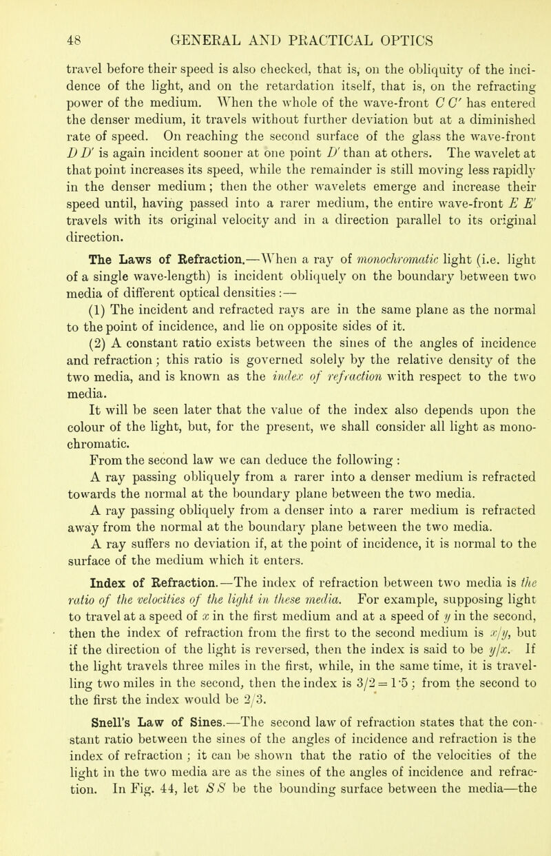 travel before their speed is also checked, that is, on the obliquity of the inci- dence of the light, and on the retardation itself, that is, on the refracting power of the medium. When the whole of the wave-front C C has entered the denser medium, it travels without further deviation but at a diminished rate of speed. On reaching the second surface of the glass the wave-front D D' is again incident sooner at one point D' than at others. The wavelet at that point increases its speed, while the remainder is still moving less rapidly in the denser medium; then the other wavelets emerge and increase their speed until, having passed into a rarer medium, the entire wave-front E E' travels with its original velocity and in a direction parallel to its original direction. The Laws of Refraction.—When a ray of monochromatic light (i.e. light of a single wave-length) is incident obliquely on the boundary between two media of different optical densities :— (1) The incident and refracted rays are in the same plane as the normal to the point of incidence, and lie on opposite sides of it. (2) A constant ratio exists between the sines of the angles of incidence and refraction; this ratio is governed solely by the relative density of the two media, and is known as the index of refraction with respect to the two media. It will be seen later that the value of the index also depends upon the colour of the light, but, for the present, we shall consider all light as mono- chromatic. From the second law we can deduce the following : A ray passing obliquely from a rarer into a denser medium is refracted towards the normal at the boundary plane between the two media. A ray passing obliquely from a denser into a rarer medium is refracted away from the normal at the boundary plane between the two media. A ray suffers no deviation if, at the point of incidence, it is normal to the surface of the medium which it enters. Index of Refraction.—The index of refraction between two media is tlie ratio of the velocities of the light in these media. For example, supposing light to travel at a speed of x in the first medium and at a speed of y in the second, then the index of refraction from the first to the second medium is ->/y, but if the direction of the light is reversed, then the index is said to be ylx,. If the light travels three miles in the first, while, in the same time, it is travel- ling two miles in the second, then the index is 3/2 = TS ; from the second to the first the index would be 2/3. Snell's Law of Sines.—The second law of refraction states that the con- stant ratio between the sines of the angles of incidence and refraction is the index of refraction ; it can be shown that the ratio of the velocities of the lio^ht in the two media are as the sines of the ano-les of incidence and refrac- ts o tion. In Fig. 44, let S S he the bounding surface between the media—the