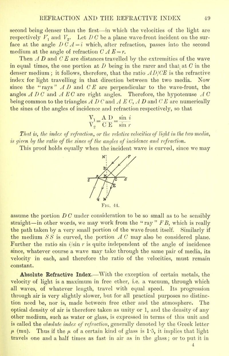 second being denser than the first—in which the velocities of the light are respectively T\ and Fo. Let C be a plane wave-front incident on the sur- face at the angle D C A = i which, after refraction, passes into the second medium at the angle of refraction C A E = r. Then A D and C E are distances travelled by the extremities of the wave in equal times, the one portion at D being in the rarer and that at C in the denser medium; it follows^ therefore, that the ratio AD/CE is the refractive index for light travelling in that direction between the two media. Now since the rays AD and CE are perpendicular to the wave-front, the angles ADC and A EC are right angles. Therefore, the hypotenuse A C being common to the triangles ADC and A E C, A D and C E are numerically the sines of the angles of incidence and refraction respectively, so that V-^ _ A D _ sin i ~ C E ~ sin r That is, the index of refraction^ or the relative velocities of light in the ttuo media, is given by the ratio of the sines of the angles of incidence and refraction. This proof holds equally when the incident wave is curved, since we may Fig. 44. assume the portion D C under consideration to be so small as to be sensibly straight—in other words, we may work from the  ray  E B, which is really the path taken by a very small portion of the wave-front itself. Similarly if the medium S S is curved, the portion A C may also be considered plane. Further the ratio sin ?'/sin r is quite independent of the angle of incidence since, whatever course a wave may take through the same pair of media, its velocity in each, and therefore the ratio of the velocities, must remain •constant. Absolute Refractive Index.—With the exception of certain metals, the velocity of light is a maximum in free ether, i.e. a vacuum, through which all waves, of whatever length, travel with equal speed. Its progression through air is very slightly slower, but for all practical purposes no distinc- tion need be, nor is, made between free ether and the atmosphere. The optical density of air is therefore taken as unity or 1, and the density of any other medium, such as water or glass, is expressed in terms of this unit and is called the absolute index of refraction, generally denoted by the Greek letter ft (mu). Thus if the /x of a certain kind of glass is 1*5, it implies that light travels one and a half times as fast in air as in the glass; or to put it in 4
