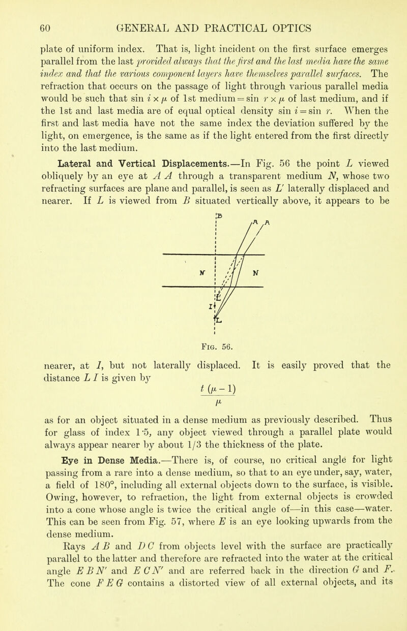 plate of uniform index. That is, light incident on the first surface emerges parallel from the last jwovided always that the first and the last media have the same index and that the various component layers have themselves parallel surfaces. The refraction that occurs on the passage of light through various parallel media would be such that sin i x /x of 1st medium = sin r x /x of last medium, and if the 1st and last media are of equal optical density sin ^ = sin r. When the first and last media have not the same index the deviation suffered by the light, on emergence, is the same as if the light entered from the first directly into the last medium. Lateral and Vertical Displacements.—In Fig. 56 the point L viewed obliquely by an eye A A through a transparent medium N, whose two refracting surfaces are plane and parallel, is seen as L laterally displaced and nearer. If L is viewed from B situated vertically above, it appears to be IB Fig. 56. nearer, at 7, but not laterally displaced. It is easily proved that the distance Z / is given by 1^ as for an object situated in a dense medium as previously described. Thus for glass of index 1*5, any object viewed through a parallel plate would always appear nearer by about 1/3 the thickness of the plate. Eye in Dense Media.—There is, of course, no critical angle for light passing from a rare into a dense medium, so that to an eye under, say, water, a field of 180°, including all external objects down to the surface, is visible. Owing, however, to refraction, the light from external objects is crowded into a cone whose angle is twice the critical angle of—in this case—water. This can be seen from Fig. 57, where E is an eye looking upwards from the dense medium. Rays A B and D C from objects level with the surface are practically parallel to the latter and therefore are refracted into the water at the critical angle E B N' and E C N' and are referred back in the direction (rand F. The cone F E G contains a distorted view of all external objects, and its