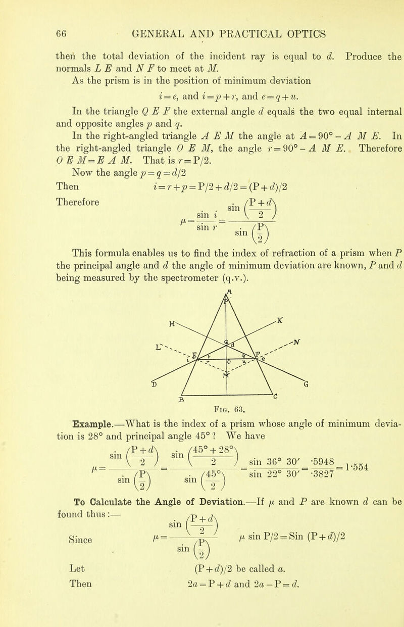 then the total deviation of the incident ray is equal to d. Produce the normals L E and N F to meet at M. As the prism is in the position of minimum deviation i = e, and i=jj + r, and e = q + u. In the triangle Q E F the external angle d equals the two equal internal and opposite angles p and q. In the right-angled triangle A E M the angle at ^ = 90° - ^ ME. In the right-angled triangle OEM, the angle /•=90°-^ M E. Therefore OEM=EAM. Thatisr=P/2. Now the anglep = q=^dl2 Then i = r+^ = P/2 + 6//2 = (P + (^)/2 Therefore sm sm sm r sin This formula enables us to find the index of refraction of a prism when P the principal angle and d the angle of minimum deviation are known, P and d being measured by the spectrometer (q.v.). Fig. 63. Example.—What is the index of a prism whose angle of minimum devia- tion is 28° and principal angle 45° % We have sm . /45° + 28' V 2 J sin 36° 30' -5948 sm 45° sin 22° 30' -3827 = 1-554 To Calculate the Angle of Deviation.—If /x and P are known d can be found thus:— sin Since Let Then V + d sin IX sinP/2 = Sin (P + 6^)/2 {? + d)l2 be called a. 2« = P + f/and 2a-V = d.