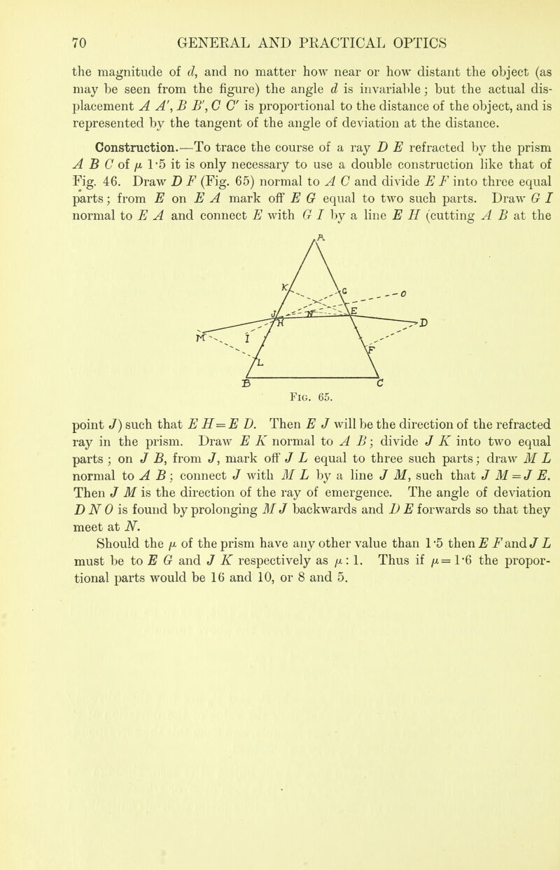 the magnitude of d, and no matter how near or how distant the object (as may be seen from the figure) the angle d is invariable; but the actual dis- placement A A', B B', C C is proportional to the distance of the object, and is represented by the tangent of the angle of deviation at the distance. Construction.—To trace the course of a ray D E refracted by the prism ^ B C of /X 1'5 it is only necessary to use a double construction like that of Fig. 46. Draw D F (Fig. 65) normal to ^ C and divide E F into three equal parts; from E on E A mark E G equal to two such parts. Draw G I normal to E A and connect E with 6^ / by a line E H (cutting A B at the B C Fig. 65. point J) such that E H=E D. Then E J will be the direction of the refracted ray in the prism. Draw E K normal to A B; divide J K into two equal parts ; on J B, from J, mark off «/ L equal to three such parts; draw M L normal to A B; connect J with ML by a line J M, such that J M =J E. Then J M is, the direction of the ray of emergence. The angle of deviation D N 0 is found by prolonging M J backwards and B E forwards so that they meet at N. Should the /x of the prism have any other value than 1'5 then^^i^andJ L must he to E G and J K respectively as /x: 1. Thus if /x= 1-6 the propor- tional parts would be 16 and 10, or 8 and 5.