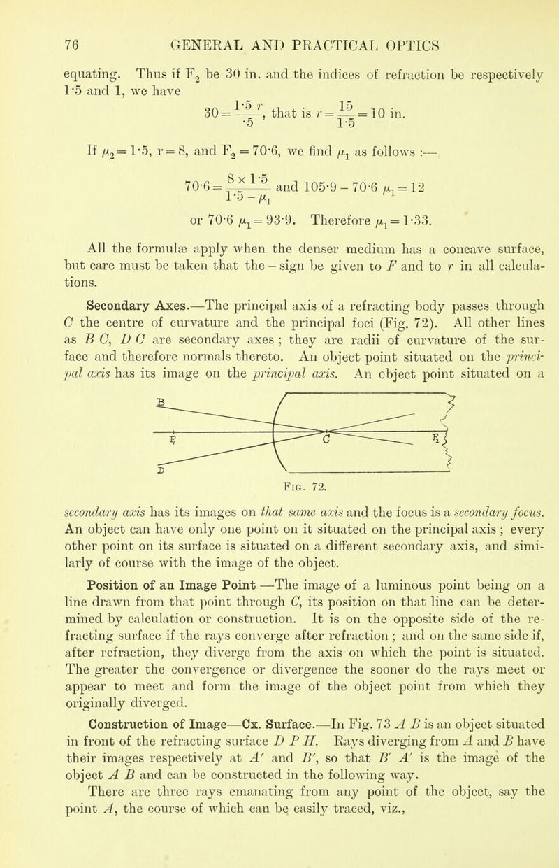 equating. Thus if be 30 in. and the indices of refraction be respectively 1*5 and 1, we have 30=^^', that is 1^=10 in. •5 1-5 If = r = 8, and F2 = 70*6, we find /x^ as follows :— 70-6 = ^^1^ and 105-9-70-6 a. = 12 or 70-6/xj-93-9. Therefore 1-33. All the formulas apply when the denser medium has a concave surface, but care must be taken that the - sign be given to F and to r in all calcula- tions. Secondary Axes.—The principal axis of a refracting body passes through C the centre of curvature and the principal foci (Fig. 72). All other lines 8hS B C, DC are secondary axes ; they are radii of curvature of the sur- face and therefore normals thereto. An object point situated on the lorinci- 2mI axis has its image on the pincijml axis. An object point situated on a Fig. 72. secondary axis has its images on that same axis and the focus is a secondary focus. An object can have only one point on it situated on the principal axis; every other point on its surface is situated on a different secondary axis, and simi- larly of course with the image of the object. Position of an Image Point—The image of a luminous point being on a line drawn from that point through C, its position on that line can be deter- mined by calculation or construction. It is on the opposite side of the re- fracting surface if the rays converge after refraction ; and on the same side if, after refraction, they diverge from the axis on which the point is situated. The greater the convergence or divergence the sooner do the rays meet or appear to meet and form the image of the object point from which they originally diverged. Construction of Image—Cx. Surface.—In Fig. 73 A B is an object situated in front of the refracting surface D P H. Rays diverging from A and B have their images respectively at A' and B\ so that B' A' is the image of the object A B and can be constructed in the following way. There are three rays emanating from any point of the object, say the point A, the course of which can be easily traced, viz.,