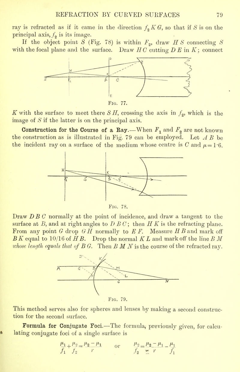 ray is refracted as if it came in the direction K G, so that if S is on the principal axisj /g is its image. If the object point S (Fig. 78) is within F^, draw H S connecting S with the focal plane and the surface. Draw HC cutting D E in K; connect K S ] a1 c ~ Fig. 77. K with the surface to meet there S H, crossing the axis in f.^, which is the image of S if the latter is on the principal axis. Construction for the Course of a Ray.—When and F^ are not known the construction as is illustrated in Fig. 79 can be employed. Let A B he the incident ray on a surface of the medium whose centre is C and /x= TG. H K ^ \ ^-^c j-^ Fig. 78. Draw DEC normally at the point of incidence, and draw a tangent to the surface at and at right angles to D B C \ then H K is the refracting plane. From any point G drop GH normally to E F. Measure ^ 5 and mark off B K equal to 10/16 of H B. Drop the normal K L and mark off the line B M whose length equals that of B G. Then B M N is the course of the refracted ray. Fig. 79. This method serves also for spheres and lenses by making a second construc- tion for the second surface. Formula for Conjugate Foci.—The formula, previously given, for calcu- lating conjugate foci of a single surface is fh + /^^ ^ or = ^2 ~ f^i _ f^i