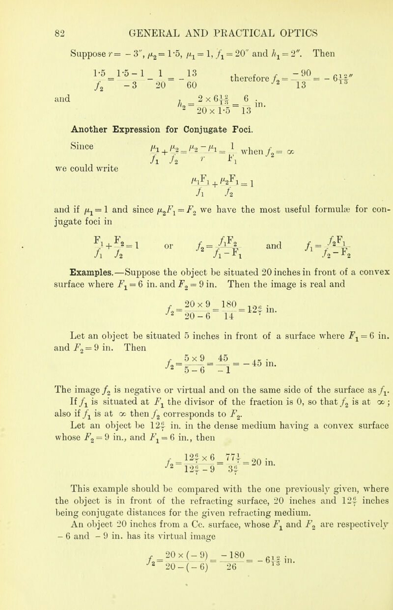 Suppose r = - 3, = 1 -5, /x^ = 1, = 20 and = 1. Then l^^l-5_-l_ 1 ^ _13 therefore/,^ -6ir /2 -3 20 60 ^2 13 13 and 7 2 X 6-^ 6 . Another Expression for Conjugate Foci. Since ^^^^^I., -jr.,^ 1 we could write /i A and if ju.i=l and since ix^F^ = F^ we have the most useful formula3 for con- jugate foci in 7^+^^=^ or /2 = ^f and A = -/^\ Examples.—Suppose the object be situated 20 inches in front of a convex surface where F^ = 6 in. and F^ = 9 in. Then the image is real and r 20x 9 180 T,^, . Let an object be situated 5 inches in front of a surface where Fj^ = Q in. r 5x9 45 . K . L = = — = - 45 m. 5-6 -1 andi^2=9in. Then The image is negative or virtual and on the same side of the surface as f^. If is situated at F^ the divisor of the fraction is 0, so that is at oo; also if is at oo then corresponds to F^. Let an object be 12y in. in the dense medium having a convex surface whose F2 = 9 in., and 7'\ = 6 in., then /=i?i^ = ^.^T^20in l2f-9 3| This example should be compared with the one previously given, where the object is in front of the refracting surface, 20 inches and 12^ inches being conjugate distances for the given refracting medium. An object 20 inches from a Cc. surface, whose F^ and F^ are respectively - 6 and - 9 in. has its virtual ima^e ,_20x(-9)_-180_ g^,. ■^2-20-(- 6) 26 