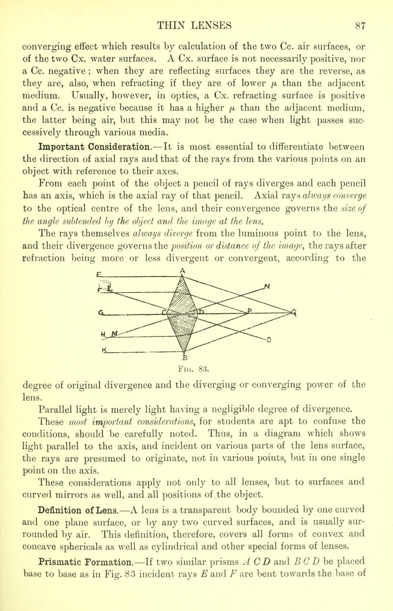 converging effect which results by calculation of the two Cc. air surfaces, or of the two Cx. water surfaces. A Cx. surface is not necessarily positive, nor a Cc. negative ; when they are reflecting surfaces they are the reverse, as they are, also, when refracting if they are of lower fi than the adjacent medium. Usually, however, in optics, a Cx. refracting surface is positive and a Cc. is negative because it has a higher fx than the adjacent medium, the latter being air, but this may not be the case when light passes suc- cessively through various media. Important Consideration.—It is most essential to differentiate between the direction of axial rays and that of the rays from the various points on an object with reference to their axes. From each point of the object a pencil of rays diverges and each pencil has an axis, which is the axial ray of that pencil. Axial rays always converge to the optical centre of the lens, and their convergence governs the size of the angle subtended by the object and the image at the lens. The rays themselves always diverge from the luminous point to the lens, and their divergence governs the jjosition or distance of the image, the rays after refraction being more or less divergent or convergent, according to the Fig. 83. degree of original divergence and the diverging or converging power of the lens. Parallel light is merely light having a negligible degree of divergence. These 7nost important considerations, for students are apt to confuse the conditions, should be carefully noted. Thus, in a diagram which shows light parallel to the axis, and incident on various parts of the lens surface, the rays are presumed to originate, not in various points, but in one single point on the axis. These considerations apply not only to all lenses, but to surfaces and curved mirrors as well, and all positions of the object. Definition of Lens.—A lens is a transparent body bounded by one curved and one plane surface, or by any two curved surfaces, and is usually sur- rounded by air. This definition, therefore, covers all forms of convex and concave sphericals as well as cylindrical and other special forms of lenses. Prismatic Formation.—If two similar prisms A CD and B C D he placed base to base as in Fig. 83 incident rays E and F are bent towards the base of