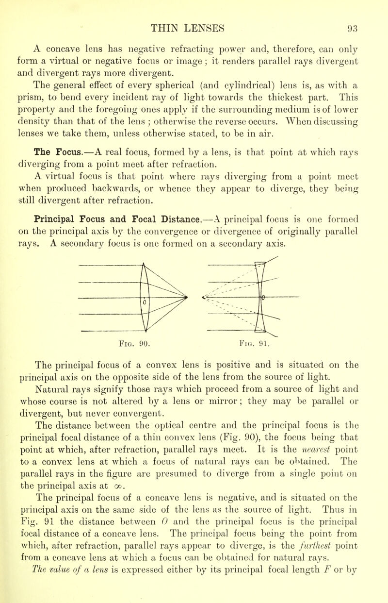 A concave lens has negative refracting power and, therefore, can only form a virtual or negative focus or image; it renders parallel rays divergent and divergent rays more divergent. The general effect of every spherical (and cylindrical) lens is, as with a prism, to bend every incident ray of light towards the thickest part. This property and the foregoing ones apply if the surrounding medium is of lower density than that of the lens ; otherwise the reverse occurs. When discussing lenses we take them, unless otherwise stated, to be in air. The Focus.—A real focus, formed by a lens, is that point at which rays diverging from a point meet after refraction. A virtual focus is that point where rays diverging from a point meet when produced backwards, or whence they appear to diverge, they being still divergent after refraction. Principal Focus and Focal Distance.—A principal focus is one formed on the principal axis by the convergence or divergence of originally parallel rays. A secondary focus is one formed on a secondary axis. Fig. 90. Fig. 91. The principal focus of a convex lens is positive and is situated on the principal axis on the opposite side of the lens from the source of light. Natural rays signify those rays which proceed from a source of light and whose course is not altered by a lens or mirror; they may be parallel or divergent, but never convergent. The distance between the optical centre and the principal focus is the principal focal distance of a thin convex lens (Fig. 90), the focus being that point at which, after refraction, parallel rays meet. It is the nearest point to a convex lens at which a focus of natural rays can be obtained. The parallel rays in the figure are presumed to diverge from a single point on the principal axis at oo. The principal focus of a concave lens is negative, and is situated on the principal axis on the same side of the lens as the source of light. Thus in Fig. 91 the distance between 0 and the principal focus is the principal focal distance of a concave lens. The principal focus being the point from which, after refraction, parallel rays appear to diverge, is the furthest point from a concave lens at which a focus can be obtained for natural rays. The value of a lens is expressed either by its principal focal length F or by