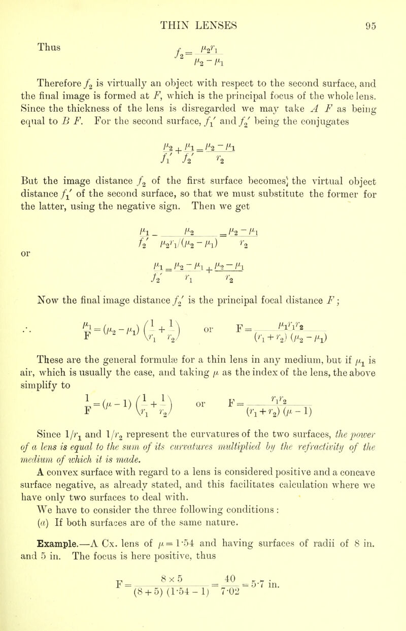 Thus r _ /Xg^j J 2 - Ih Therefore is virtually an object with respect to the second surface, and the final image is formed at F, which is the principal focus of the whole lens. Since the thickness of the lens is disregarded we may take A F sls being equal to B F. For the second surface, f-^^ and f^' being the conjugates fi U ^2 But the image distance of the first surface becomes] the virtual object distance // of the second surface, so that we must substitute the former for the latter, using the negative sign. Then we get H_ f^2 _/^2-/^i f2 - ^2 or \H _ /^2 ~ /^l + - W Now the final image distance f.^ is the principal focal distance F; ''^ = {lH-lh) + M or F=^ - W\ F 'i^Vn rj C'l + '^o) (/^'2-/^i) These are the general formula? for a thin lens in any medium, but if jx^ is air, which is usually the case, and taking /x as the index of the lens, the above simplify to (^'l + '-2) (/^ -l) Since 1 li\ and 1 /rg represent the curvatures of the two surfaces, the power of a lens is equal to the sum of its curvatures multiplied hy the refradivity of the medium of which it is made. A convex surface with regard to a lens is considered positive and a concave surface negative, as already stated, and this facilitates calculation where we have only two surfaces to deal with. We have to consider the three following conditions : (a) If both surfaces are of the same nature. Example.—A Cx. lens of /x=l-54 and having surfaces of radii of 8 in. and 5 in. The focus is here positive, thus 8 x 5 40 . ^ . 5w m. (8 + 5) (1-54-1) 7-02