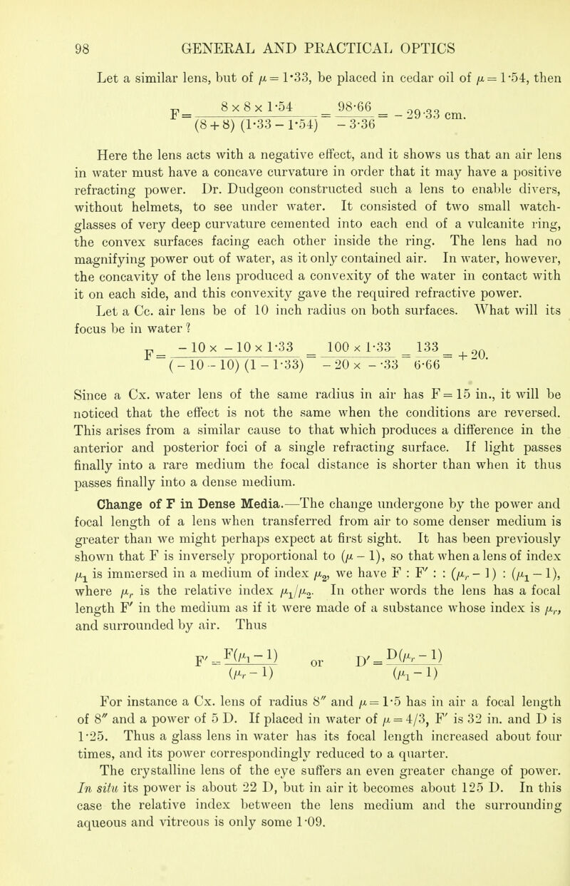 Let a similar lens, but of /x= 1*33, be placed in cedar oil of /x= 1-54, then 8x8xL54 ^98j^^_ 29-33 cm. (8 + 8) (1-33-1-54) -3-36 Here the lens acts with a negative effect, and it shows us that an air lens in water must have a concave curvature in order that it may have a positive refracting power. Dr. Dudgeon constructed such a lens to enable divers, without helmets, to see under water. It consisted of two small watch- glasses of very deep curvature cemented into each end of a vulcanite ring, the convex surfaces facing each other inside the ring. The lens had no magnifying power out of water, as it only contained air. In water, however, the concavity of the lens produced a convexity of the water in contact with it on each side, and this convexity gave the required refractive power. Let a Cc. air lens be of 10 inch radius on both surfaces. What will its focus be in water'? y_ -lQx-10xD33 100 x 1-33 _133_ ^q (- 10 - 10) (1 - 1-33) -20 x --336^66 Since a Cx. water lens of the same radius in air has F=15 in., it will be noticed that the effect is not the same when the conditions are reversed. This arises from a similar cause to that which produces a difference in the anterior and posterior foci of a single refracting surface. If light passes finally into a rare medium the focal distance is shorter than when it thus passes finally into a dense medium. Change of F in Dense Media.—The change undergone by the power and focal length of a lens when transferred from air to some denser medium is greater than we might perhaps expect at first sight. It has been previously shown that F is inversely proportional to (//- 1), so that when a lens of index [x^ is immersed in a medium of index /Xg, we have F : F' : : (/x^ - 1) ^ (i^i — 1)? where /x^ is the relative index ixjixo- other words the lens has a focal length F' in the medium as if it were made of a substance whose index is fir, and surrounded by air. Thus F--F(/x,-l) p^_D(/^.-l) (/x^-1) (/^l-l) For instance a Cx. lens of radius 8' and /x= 1-5 has in air a focal length of 8 and a power of 5 D. If placed in water of /x = 4/3, F' is 32 in. and D is 1-25. Thus a glass lens in water has its focal length increased about four times, and its power correspondingly reduced to a quarter. The crystalline lens of the eye suffers an even greater change of power. In situ its power is about 22 D, but in air it becomes about 125 D. In this case the relative index between the lens medium and the surrounding aqueous and vitreous is only some 1*09.