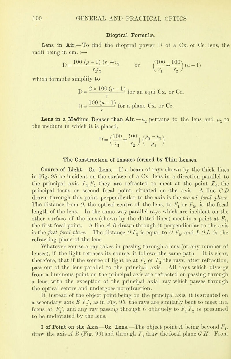 Dioptral Formulse. Lens in Air.—To find the dioptral power I) of a Cx. or Cc lens, the radii being in cm.:— j,_100 (^-l)(r, + r, /100_^100\ \ h '''2 ) which formulae simplify to p. 2xl00(/x-l), ^ D = -f^ ^ tor an eqm Cx. or Cc. ^ 100 (/x-1). ^ n n D = for a piano Cx. or Cc. Lens in a Medium Denser than Air.—fi^ pertains to the lens and /x^ to the medium in which it is placed. j,_/100 ^ lOOx \ ''\ ^ 2 The Construction of Images formed by Thin Lenses. Course of Light—Cx. Lens.—If a beam of rays shown by the thick lines in Fig. 95 be incident on the surface of a Cx. lens in a direction parallel to the principal axis they are refracted to meet at the point F^, the principal focus or second focal point, situated on the axis. A line CD drawn through this point perpendicular to the axis is the second focal plane. The distance from 0, the optical centre of the lens, to F^^ or F^, is the focal length of the lens. In the same way parallel rays which are incident on the other surface of the lens (shown by the dotted lines) meet ni a point at jPj^, the first focal point. A line A B drawn through it perpendicular to the axis is the first focal plafie. The distance OF^ is equal to 0 F^, and L 0 L is the refracting plane of the lens. Whatever course a ray takes in passing through a lens (or any number of lenses), if the light retraces its course, it follows the same path. It is clear, therefore, that if the source of light be at or F^ the rays, after refraction, pass out of the lens parallel to the principal axis. All rays which diverge from a luminous point on the principal axis are refracted on passing through a lens, with the exception of the principal axial ray which passes through the optical centre and undergoes no refraction. If, instead of the object point being on the principal axis, it is situated on a secondary axis E F^, as in Fig. 95, the rays are similarly bent to meet in a focus at i'Y, and any ray passing through 0 obliquely to F^ F<^ is presumed to be undeviated by the lens. I of Point on the Axis—Cx. Lens.—The object point A being beyond F^, draw the axis A B (Fig. 96) and through F-^ draw the focal plane G H. From