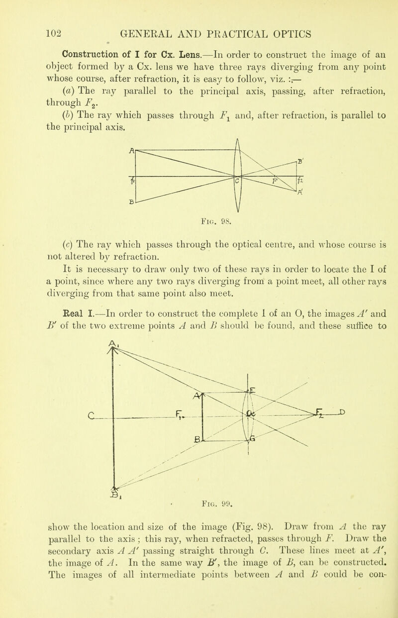 Construction of I for Cx. Lens.—In order to construct the image of an object formed by a Cx. lens we have three rays diverging from any point whose course, after refraction, it is easy to follow, viz. :,— (a) The ray parallel to the principal axis, passing, after refraction, through i^2- (b) The ray which passes through I\ and, after refraction, is parallel to the principal axis. Fig. 98. (c) The ray which passes through the optical centre, and whose course is not altered by refraction. It is necessary to draw only two of these rays in order to locate the I of a point, since where any two rays diverging from a point meet, all other rays diverging from that same point also meet. Real I.—In order to construct the complete 1 of an 0, the images A' and of the two extreme points A and B should be found, and these suffice to Fig. 99. show the location and size of the image (Fig. 98). Draw from A the ray parallel to the axis; this ray, when refracted, passes through F. Draw the secondary axis A A' passing straight through C. These lines meet at A\ the image of ^. In the same way B', the image of B, can be constructed. The images of all intermediate points between A and B could be con-