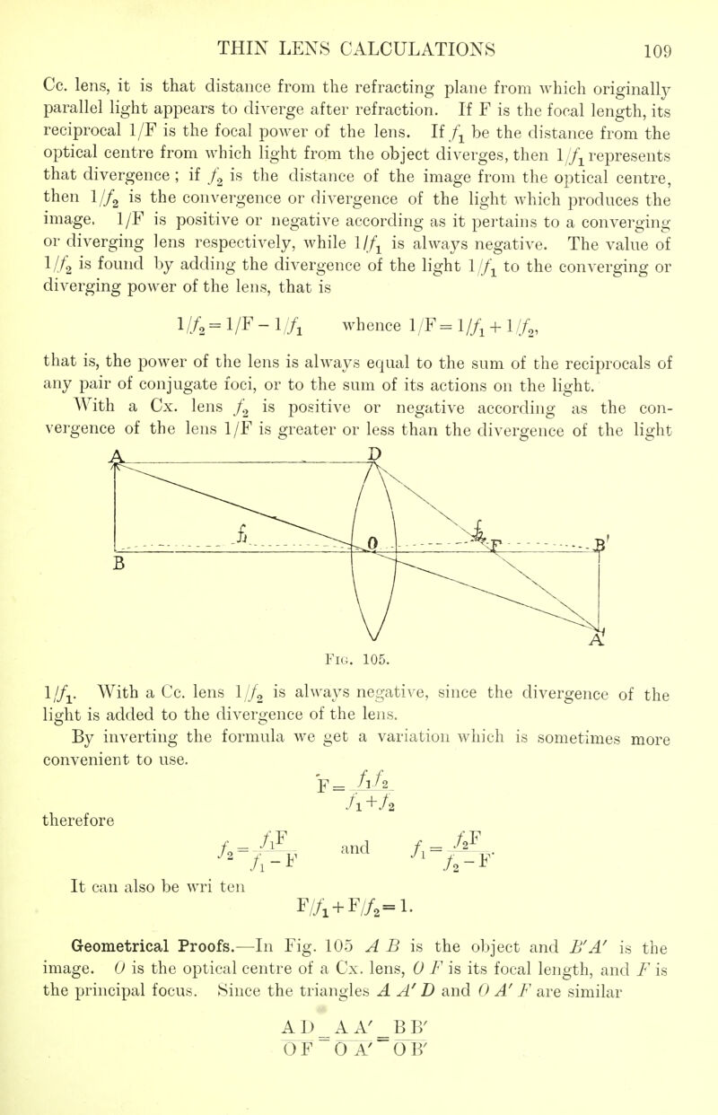 Cc. lens, it is that distance from the refracting plane from which originally parallel light appears to diverge after refraction. If F is the focal length, its reciprocal 1/F is the focal power of the lens. Ifbe the distance from the optical centre from which light from the object diverges, then 1//^^ represents that divergence ; if is the distance of the image from the optical centre, then I//2 is the convergence or divergence of the light which produces the image. 1/F is positive or negative according as it pertains to a converging or diverging lens respectively, while 1//^ is always negative. The value of 1/4 is found by adding the divergence of the light to the converging or diverging power of the lens, that is l//2 = l/F-l//i whence 1/F= 1//, + I//,, that is, the power of the lens is always equal to the sum of the reciprocals of any pair of conjugate foci, or to the sum of its actions on the light. With a Cx. lens is positive or negative according as the con- vergence of the lens 1/F is greater or less than the divergence of the light A Fig. 105. With a Cc. lens I//2 is always negative, since the divergence of the light is added to the divergence of the lens. By inverting the formula we get a variation which is sometimes more convenient to use. /1+/2 therefore It can also be wri ten and r/A+F//2=i. Geometrical Proofs.—^In Fig. 105 A B is the object and B'A' is the image. 0 is the optical centre of a Cx. lens, 0 F is its focal length, and F is the principal focus. Since the triangles A D and 0 A' F are similar A D _ A A^ OF OA' OB'