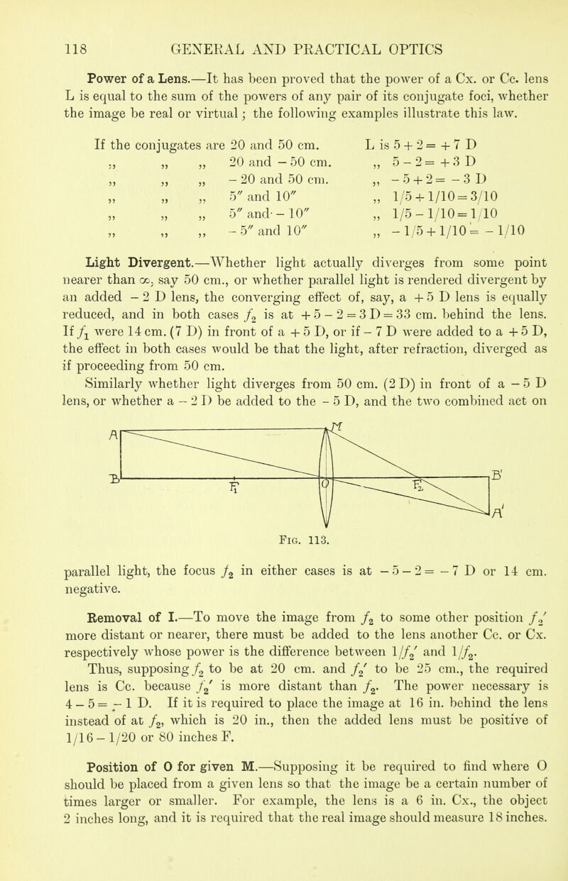 Power of a Lens.—It has been proved that the power of a Cx. or Co. lens L is equal to the sum of the powers of any pair of its conjugate foci, whether the image be real or virtual; the following examples illustrate this law. Lis5 + 2= +7D „ 5-2=+3D „ -5 + 2= -3 D „ 1/5 + 1/10=3/10 „ 1/5-1/10=1/10 „ -1/5 + 1/10= -1/10 Light Divergent.—Whether light actually diverges from some point nearer than oo^ say 50 cm., or whether parallel light is rendered divergent by an added -2D lens, the converging effect of, say, a + 5 D lens is equally reduced, and in both cases is at + 5 - 2 = 3 D = 33 cm. behind the lens. If were 14 cm. (7 D) in front of a + 5 D, or if - 7 D were added to a + 5 D, the effect in both cases would be that the light, after refraction, diverged as if proceeding from 50 cm. Similarly whether light diverges from 50 cm. (2 D) in front of a - 5 D lens, or whether a - 2 D be added to the - 5 D, and the two combined act on If the conjugates ;> 5) J) 55 J) 5? 53 5) 5) 5) 1J 3) 20 and 50 cm. 20 and - 50 cm. - 20 and 50 cm. b and 10 5and-10'' -5 and 10 parallel light, the focus /g either cases is at -5-2 = - 7 D or 14 cm. negative. Removal of I.—To move the image from /g to some other position more distant or nearer, there must be added to the lens another Cc. or Cx. respectively whose power is the diflference between Ijf^ and Ijf^. Thus, supposing to be at 20 cm. and to be 25 cm., the required lens is Cc. because is more distant than f^. The power necessary is 4 - 5 = - 1 D. If it is required to place the image at 16 in. behind the lens instead of at f^, which is 20 in., then the added lens must be positive of lyi6 - 1/20 or 80 inches F. Position of 0 for given M.—Supposing it be required to find where O should be placed from a given lens so that the image be a certain number of times larger or smaller. For example, the lens is a 6 in. Cx., the object 2 inches long, and it is required that the real image should measure 18 inches.