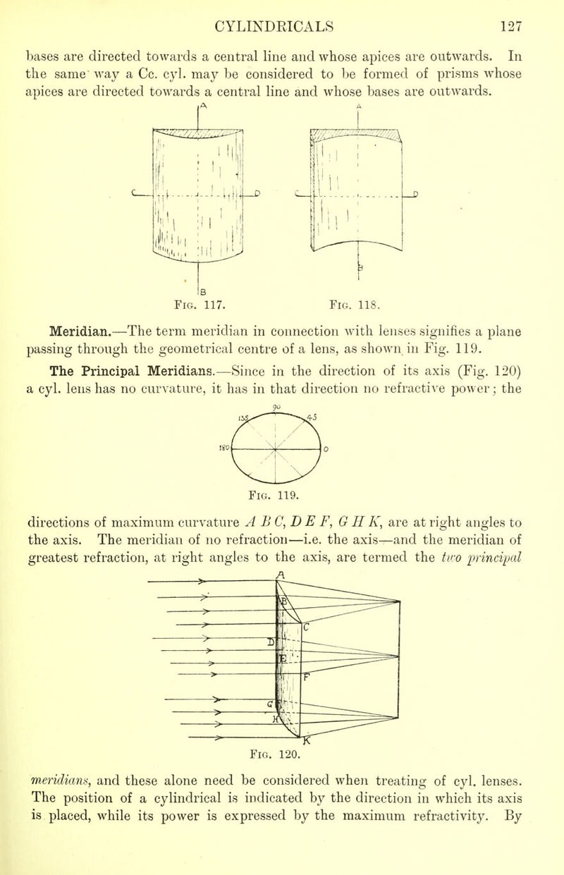 bases are directed towards a central line and whose apices are outwards. In the same way a Cc. cyl. may be considered to be formed of prisms whose apices are directed towards a central line and whose bases are outwards. 1-^ ■1,11 ■ .■ / 3 Fig. 117. Fig. 118. Meridian.—The term meridian in connection with lenses signifies a plane passing through the geometrical centre of a lens, as shown in Fig. 119. The Principal Meridians.—Since in the direction of its axis (Fig. 120) a cyl. lens has no curvature, it has in that direction no refractive power; the 9u Fig. 119. directions of maximum curvature A B C, D E F, G H K, are at right angles to the axis. The meridian of no refraction—i.e. the axis—and the meridian of greatest refraction, at right angles to the axis, are termed the two ijvinci'pal Fig. 120. meridians, and these alone need be considered when treating of cyl. lenses. The position of a cylindrical is indicated by the direction in which its axis is placed, while its power is expressed by the maximum refractivity. By