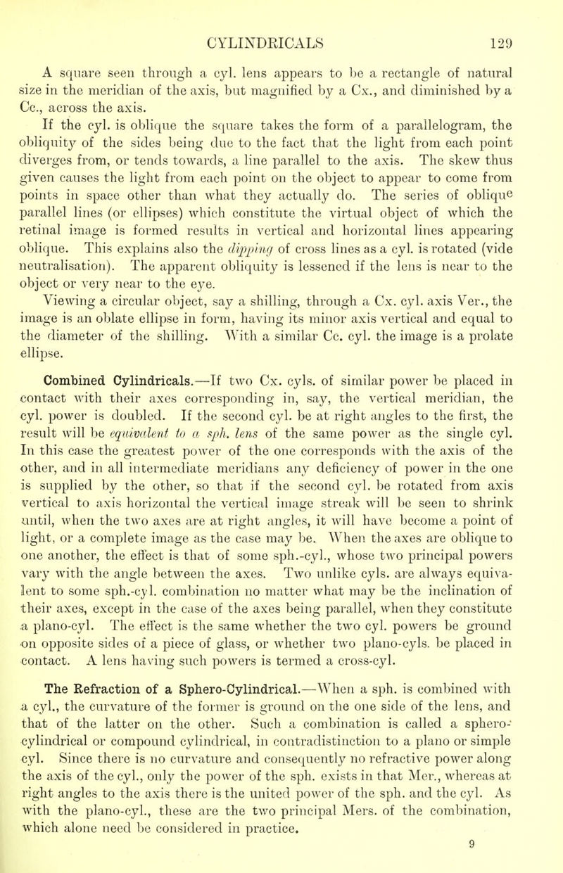 A square seen through a cyl. lens appears to be a rectangle of natural size in the meridian of the axis, but magnified by a Cx., and diminished by a Cc., across the axis. If the cyl. is oblique the square takes the form of a parallelogram, the obliquity of the sides being due to the fact that the light from each point diverges from, or tends towards, a line parallel to the axis. The skew thus given causes the light from each point on the object to appear to come from points in space other than what they actually do. The series of oblique parallel lines (or ellipses) which constitute the virtual object of which the retinal image is formed results in vertical and horizontal lines appearing oblique. This explains also the dipj^lng of cross lines as a cyl. is rotated (vide neutralisation). The apparent obliquity is lessened if the lens is near to the object or very near to the eye. Viewing a circular object, say a shilling, through a Cx. cyl. axis Ver., the image is an oblate ellipse in form, having its minor axis vertical and equal to the diameter of the shilling. AVith a similar Cc. cyl. the image is a prolate ellipse. Combined Cylindricals.—If two Cx. cyls. of similar power be placed in contact Avith their axes corresponding in, say, the vertical meridian, the cyl. power is doubled. If the second cyl. be at right angles to the first, the result will be equivalent to a sph. lens of the same power as the single cyl. In this case the greatest power of the one corresponds with the axis of the other, and in all intermediate meridians any deficiency of power in the one is supplied by the other, so that if the second cyl. be rotated from axis vertical to axis horizontal the vertical image streak will be seen to shrink until, when the two axes are at right angles, it will have become a point of light, or a complete image as the case may be. When the axes are oblique to one another, the effect is that of some sph.-cyl., whose two principal powers vary with the angle between the axes. Two unlike cyls. are always equiva- lent to some sph.-cyl. combination no matter what may be the inclination of their axes, except in the case of the axes being parallel, when they constitute a plano-cyl. The efiect is the same whether the two cyl. powers be ground on opposite sides of a piece of glass, or whether two piano-cyls. be placed in contact. A lens having such powers is termed a cross-cyl. The Refraction of a Sphero-Oylindrical.—When a sph. is combined with a cyl., the curvature of the former is ground on the one side of the lens, and that of the latter on the other. Such a combination is called a sphero- cylindrical or compound cylindrical, in contradistinction to a piano or simple cyl. Since there is no curvature and consequently no refractive power along the axis of the cyl., only the power of the sph. exists in that Mer., whereas at right angles to the axis there is the united power of the sph. and the cyl. As with the plano-cyl., these are the two principal Mers. of the combination, which alone need be considered in practice. 9