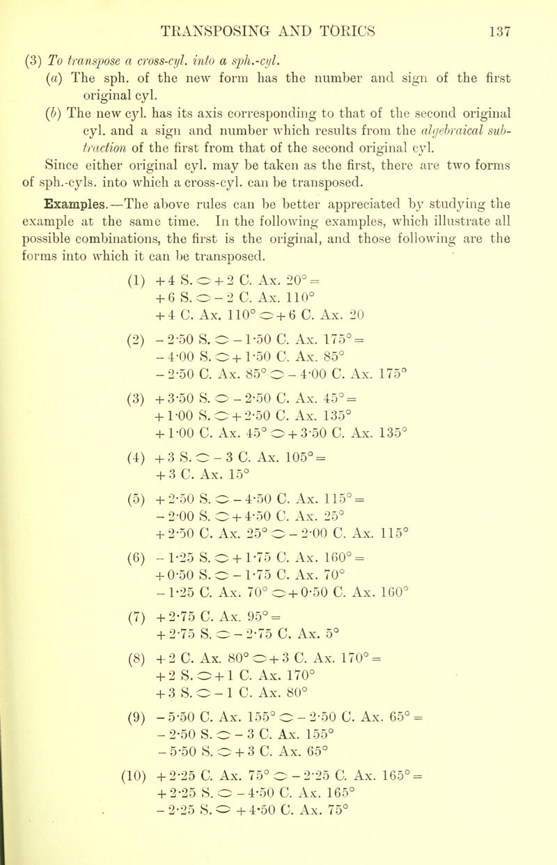 (3) To tTampose a cross-cyl. into a sph.-cyl. (a) The sph. of the new form has the number and sign of the first original cyL (h) The new cyl. has its axis corresponding to that of the second original cyl. and a sign and number which results from the algebraical sub- tmdioii of the first from that of the second original cyl. Since either original cyl. may be taken as the first, there are two forms of sph.-cyls. into which a cross-cyl. can be transposed. Examples.—The above rules can be better appreciated by studying the example at the same time. In the following examples, which illustrate all possible combinations, the first is the original, and those following are the forms into which it can be transposed. (1) +4 S.o + 2 C. Ax. 20°- + 6 S.o-2 C. Ax. 110° + 4 C. Ax. 110°o+6 C. Ax. 20 (2) -2-50 S.O-1-50 C. Ax. 175° = -4-00 S.O+1-50 C. Ax. 85° - 2-50 C. Ax. 85° O - 4-00 C. Ax. 175 (3) + 3-50 S. O - 2-50 C. Ax. 45° = + 1-00 S.O + 2-50 C. Ax. 135° + 1-00 C. Ax. 45° 0 +3-50 C. Ax. 135° (4) +3 S.O-3 C. Ax. 105° = + 3C. Ax. 15° (5) +2-50 S. O-4-50 C. Ax. 115° = -2-00 S. O + 4-50 C. Ax. 25° + 2-50 C. Ax. 25° O-2-00 C. Ax. 115° (6) -1-25 S.O +1-75 0. Ax. 160° = + 0-50 S.O-1-75 C. Ax. 70° -1-25 C. Ax. 70° o +0-50 C. Ax. 160° (7) +2-75 C. Ax. 95° = + 2-75 S. 0-2-75 C. Ax. 5° (8) +2 C. Ax. 80°o+3 C. Ax. 170° = + 2 S. O + l C. Ax. 170° + 3 S.O-1 C. Ax. 80° (9) - 5-50 C. Ax. 155° O - 2-50 C. Ax. 65° = -2-50 S. 0-3 C. Ax. 155° -5-50 S. 0 + 3 C. Ax. 65° (10) +2-25 C. Ax. 75° O-2-25 C. Ax. 165° = + 2-25 S. O - 4-50 C. Ax. 165° - 2-25 S. O + 4-50 0. Ax. 75°