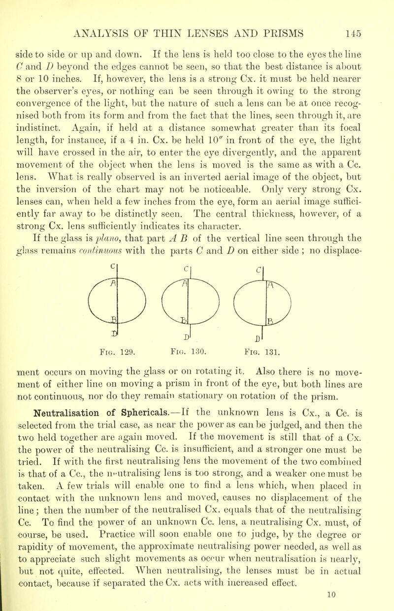side to side or up and down. If the lens is held too close to the eyes the line C and /) beyond the edges cannot be seen, so that the best distance is about 8 or 10 inches. If, however, the lens is a strong Cx. it must be held nearer the observer's eyes, or nothing can be seen through it owing to the strong convergence of the light, but the nature of such a lens can be at once recog- nised both from its form and from the fact that the lines, seen through it, are indistinct. Again, if held at a distance somewhat greater than its focal length, for instance, if a 4 in. Cx. be held 10'' in front of the eye, the light will have crossed in the air, to enter the eye divergently, and the apparent movement of the object when the lens is moved is the same as with a Co. lens. What is really observed is an inverted aerial image of the object, but the inversion of the chart may not be noticeable. Only very strong Cx. lenses can, when held a few inches from the eye, form an aerial image suffici- ently far away to be distinctly seen. The central thickness, however, of a strong Cx. lens sufficiently indicates its character. If the glass is 2^l(ino, that part A B oi the vertical line seen through the glass remains contimmis with the parts C and D on either side ; no displace- FiG. 129. Fig. 130. Fig. 131. ment occurs on moving the glass or on rotating it. Also there is no move- ment of either line on moving a prism in front of the eye, but both lines are not continuous, nor do they remain stationary on rotation of the prism. Neutralisation of Sphericals.—If the unknown lens is Cx., a Cc. is selected from the trial case, as near the power as can be judged, and then the two held together are again moved. If the movement is still that of a Cx. the power of the neutralising Cc. is insufficient, and a stronger one must be tried. If with the first neutralising lens the movement of the two combined is that of a Cc, the nnutralising lens is too strong, and a weaker one must be taken. A few trials will enable one to find a lens which, when placed in contact with the unknown lens and moved, causes no displacement of the line; then the number of the neutralised Cx. equals that of the neutralising Cc. To find the power of an unknown Cc. lens, a neutralising Cx. must, of course, be used. Practice will soon enable one to judge, by the degree or rapidity of movement, the approximate neutralising power needed, as well as to appreciate such slight movements as ocr-ur when neutralisation is nearly, but not quite, eftected. When neutralising, the lenses must be in actual contact, because if separated the Cx. acts with increased effect. 10