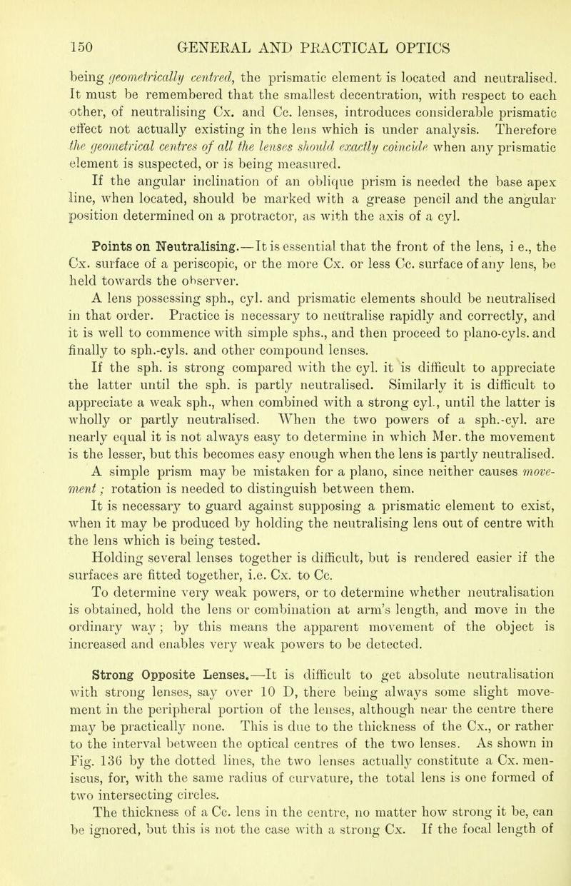 being geometrically centred, the prismatic element is located and neutralised. It must be remembered that the smallest decentration, with respect to each other, of neutralising Cx. and Cc. lenses, introduces considerable prismatic effect not actually existing in the lens which is under analysis. Therefore ■the geometrical centres of all the lenses should exactly coincide when any prismatic element is suspected, or is being measured. If the angular inclination of an oblique prism is needed the base apex line, when located, should be marked with a grease pencil and the angular position determined on a protractor, as with the axis of a cyl. Points on Neutralising.—It is essential that the front of the lens, i e., the Cx. surface of a periscopic, or the more Cx. or less Cc. surface of any lens, be held towards the observer. A lens possessing sph., cyl. and prismatic elements should be neutralised in that order. Practice is necessary to neutralise rapidly and correctly, and it is well to commence with simple sphs., and then proceed to plano-cyls. and finally to sph.-cyls. and other compound lenses. If the sph. is strong compared with the cyl. it is difficult to appreciate the latter until the sph. is partly neutralised. Similarly it is difficult to appreciate a weak sph., when combined with a strong cyl., until the latter is wholly or partly neutralised. When the two powers of a sph.-cyl. are nearly equal it is not always easy to determine in which Mer. the movement is the lesser, but this becomes easy enough when the lens is partly neutralised. A simple prism may be mistaken for a piano, since neither causes move- ment; rotation is needed to distinguish between them. It is necessary to guard against supposing a prismatic element to exist, when it may be produced by holding the neutralising lens out of centre with the lens which is being tested. Holding several lenses together is difficult, but is rendered easier if the surfaces are fitted together, i.e. Cx. to Cc. To determine very weak powers, or to determine whether neutralisation is obtained, hold the lens or combination at arm's length, and move in the ordinary way; by this means the apparent movement of the object is increased and enables very weak powers to be detected. Strong Opposite Lenses.—It is difficult to get absolute neutralisation with strong lenses, say over 10 D, there being always some slight move- ment in the peripheral portion of the lenses, although near the centre there may be practically none. This is due to the thickness of the Cx., or rather to the interval between the optical centres of the two lenses. As shown in Fig. 136 by the dotted lines, the two lenses actually constitute a Cx. men- iscus, for, with the same radius of curvature, the total lens is one formed of two intersecting circles. The thickness of a Cc. lens in the centre, no matter how strong it be, can be ignored, but this is not the case with a strong Cx. If the focal length of