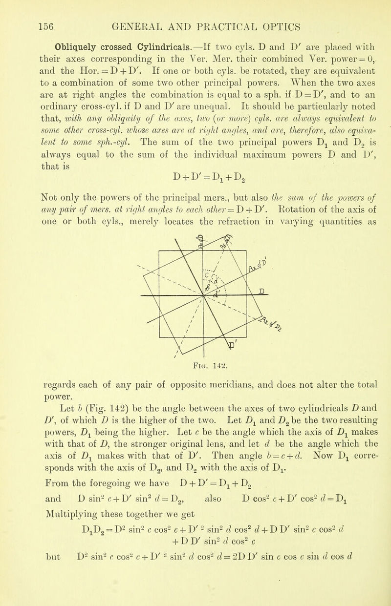 OblicLuely crossed Cylindricals.—If two cyls. D and D' are placed with their axes corresponding in the Ver. Mer. their combined Ver. power = 0, and the Hor. = D + D'. If one or both cyls. be rotated, they are equivalent to a combination of some two other principal powers. AVhen the two axes are at right angles the combination is equal to a sph. if D = D', and to an ordinary cross-cyl. if D and are unequal. It should be particularly noted that, with any obliquity of the axes, two [or more) cyls. are always equivalent to some other cross-cyl. whose axes are at right angles, and are, therefore, also equiva- lent to some syh.-cyl. The sum of the two principal powers and Dg is always equal to the sum of the individual maximum powers D and 1)^ that is Not only the powers of the principal mers., but also the sum of the 'poioers of any pair of mers. at right angles to each other = T)-{-D\ Rotation of the axis of one or both cyls., merely locates the refraction in varying quantities as Fig. 142. regards each of any pair of opposite meridians, and does not alter the total power. Let h (Fig. 142) be the angle between the axes of two cylindricals D and D\ of which D is the higher of the two. Let and be the two resulting powers, being the higher. Let c be the angle which the axis of makes with that of D, the stronger original lens, and let d be the angle which the axis of J)-^ makes with that of D^ Then angle b^c + d. Now Dj^ corre- sponds with the axis of Dg, and with the axis of D^. From the foregoing we have D + D' = Dj^ + Dg and D sin^ c + D' sin^ d = Dg, also D cos^ c + D' cos- d^D^^ Multiplying these together we get D1D2 = D2 sin2 c cos2 c + D^ sin2 d cos^ d + DD' sin^ c cos^ d + DD' sin2 d cos^ c but D'-^ sin^ c cos^ c + D' sin-^ d cos^ d=2J)D' sin c cos c sin d cos d