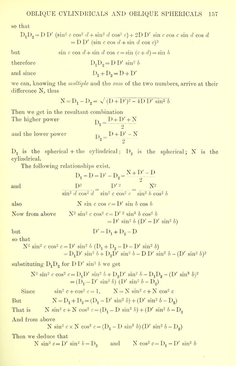 so thafc DjDg = I) D' (sin- c cos- d + sin- d cos- c) + 2D D' sin c cos c sin cos d = D D' (sin c cos d + sin cos c)- but sin c cos d + sin cos c = sin (c + (/) = sin h therefore D^D^ = D D' sin'^ h and since D^ + Dg = D + D' we can, knowing the multiple and the sum of the two numbers, arrive at their difference N, thus N = Di-D2= v/(D + D')2-4DD' sin^ h Then we get in the resultant combination The higher power _ D + D' + N 1 2 and the lower power -p. _ D + D' - N ^2 2 D-^ is the spherical + the cylindrical; Dg is the spherical; N is the cylindrical. The following relationships exist. D,-D = D^-D,^^ + ^'^^ and D^^ D'^' sin'^ d cos- sin- c cos- c sin^ h cos- h also N sin c cos c = D' sin b cos ^ Now from above N- sin- c cos- c = D' - sin^ ^ cos- b = D^ sin^ 6 (D' - D' sin2 ^) but D' = Di + D2-D so that N-^ sin^' c cos'^ c - D' sin^ b (D^ + Dg - D - D' sin^ b) DJ)' sin-' b + I^LY sin- - D D' sin^ b - (D' sin^ bf substituting D^^Dg for D D' sin- b we get N2 sin^^ c cos^ c = D^D' sin2 b + D^' sin^ b - J)J)^ - (D' sin^ by- = (Di - D' sin^ b) (W sin^ b - D^) Since sin- c + cos- c = 1, N = N sin- c + N cos- c But N = Di + D2 = (Di - D' sin2 b) + (D' sin-^ b - D^) That is N sin- c + N cos^ c = (D^ - D sin- b) + (D' sin^ b - And from above N sin^ c X N cos^ c = (D^ - D sin^ b) (D' sin^ b - 1)^) Then we deduce that N sin- c = I)' sin- b - and N cos- c D^ - D' sin^ b