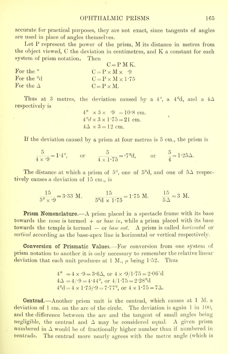 accurate for practical purposes, they are not exact, since tangents of angles are used in place of angles themselves. Let P represent the power of the prism, M its distance in metres from the object viewed, C the deviation in centimetres, and K a constant for each system of prism notation. Then C = PMK. For the ° C = PxMx '9 For the °d C = PxMxl-75 For the A C = PxM. Thus at 3 metres, the deviation caused by a 4°, a 4°d, and a 4A respectively is 4° X 3 x -9 = 10-8 cm. 4°r/x 3x1-75 = 21 cm. 4A X 3 = 12 cm. If the deviation caused by a prism at four metres is 5 cm., the prism is ^ =1-4°, or ^ =.7U or ^ = l-2bA. 4x-9 ' 4x1-75 ' 4 The distance at which a prism of 5°, one of 5°d, and one of 5A respec- tively causes a deviation of 15 cm., is =3-33M. ^—1-75 M. 1^=3 M. 5°x-9 5°d X 1-75 5A Prism Nomenclature.—A prism placed in a spectacle frame with its base towards the nose is termed + or base in, while a prism placed with its base towards the temple is termed — or base out. A prism is called horizontal or vertical according as the base-apex line is horizontal or vertical respectively. Conversion of Prismatic Values.—For conversion from one system of prism notation to another it is only necessary to remember the relative linear deviation that each unit produces at 1 M., /x being 1-52. Thus 4° = 4 X -9 = 3-6A, or 4 x •9/1-75 = 2-06°d 4A =4/-9 = 4-44°, or 4/1-75 = 2-28^ 4°d = 4x l-75/-9 = 7-77°, or 4x 1-75 = 7A. Centrad.—Another prism unit is the centrad, which causes at 1 M. a deviation of 1 cm. on the arc of the circle. The deviation is again 1 in 100, and the difference between the arc and the tangent of small angles being negligible, the centrad and A may be considered equal. A given prism numbered in A would be of fractionally higher number than if numbered in centrads. The centrad more nearly agrees with the metre angle (which is