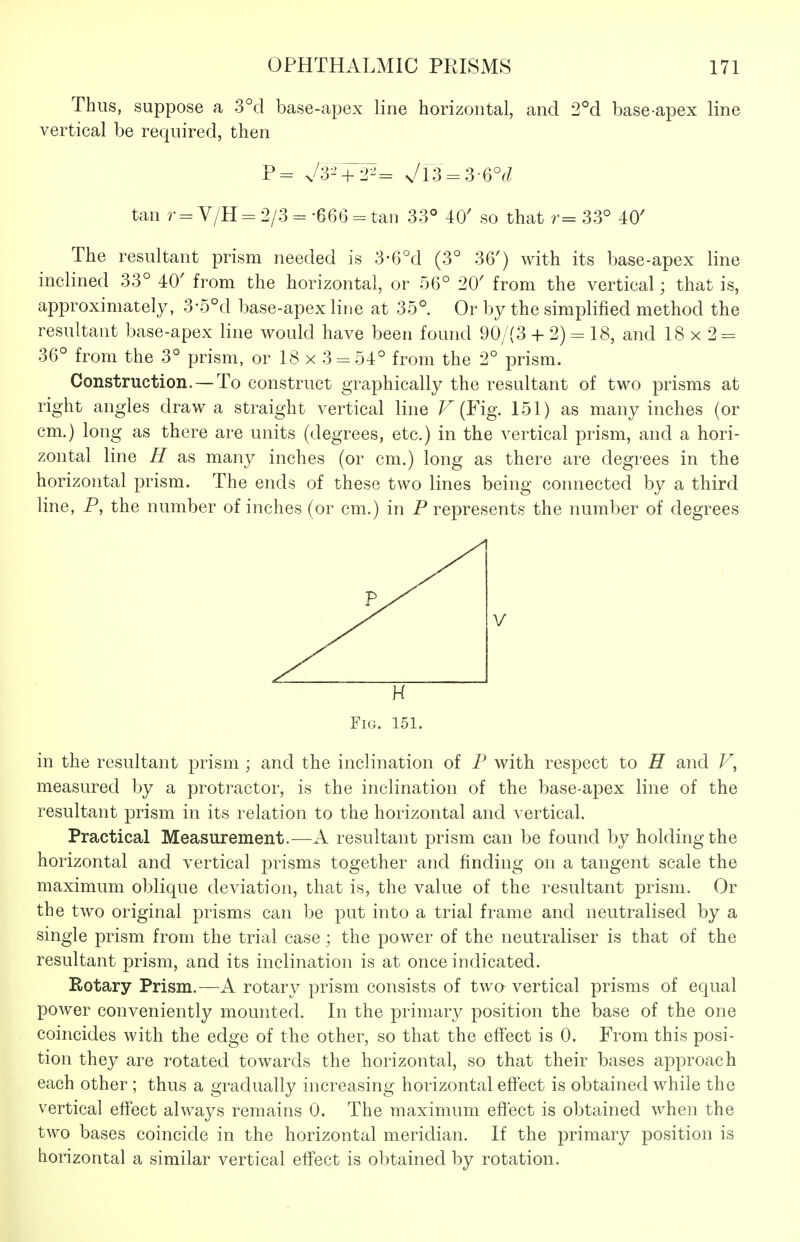 Thus, suppose a 3°d base-apex line horizontal, and 2°d base-apex line vertical be required, then P= j3-' + ¥= Vl3 = 3-6°f^ tan r = V/H= 2/3--666 = tan 33° 40' so that r= 33° 40' The resultant prism needed is 3-6^1 (3° 36') with its base-apex line inclined 33° 40' from the horizontal, or 56° 20' from the vertical; that is, approximately, 3-5°d base-apex line at 35° Or by the simplified method the resultant base-apex line would have been found 90/(3 -H 2) - 18, and 18 x 2 = 36° from the 3° prism, or 18x3 = 54° from the 2° prism. Construction. — To construct graphically the resultant of two prisms at right angles draw a straight vertical line ^ (Fig. 151) as many inches (or cm.) long as there are units (degrees, etc.) in the vertical prism, and a hori- zontal line H as many inches (or cm.) long as there are degrees in the horizontal prism. The ends of these two lines being connected by a third line, P, the number of inches (or cm.) in P represents the number of degrees H Fig. 151. in the resultant prism ; and the inclination of P with respect to H and P, measured by a protractor, is the inclination of the base-apex line of the resultant prism in its relation to the horizontal and vertical. Practical Measurement.—A resultant prism can be found by holding the horizontal and vertical prisms together and finding on a tangent scale the maximum oblique deviation, that is, the value of the resultant prism. Or the two original prisms can be put into a trial frame and neutralised by a single prism from the trial case; the power of the neutraliser is that of the resultant prism, and its inclination is at once indicated. Rotary Prism.—A rotary prism consists of two vertical prisms of equal power conveniently mounted. In the primary position the base of the one coincides with the edge of the other, so that the effect is 0. From this posi- tion they are rotated towards the horizontal, so that their bases approach each other ; thus a gradually increasing horizontal effect is obtained while the vertical elfect always remains 0. The maximum effect is obtained when the two bases coincide in the horizontal meridian. If the primary position is horizontal a similar vertical effect is obtained by rotation.