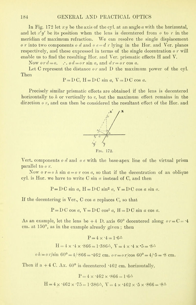 In Fig. 172 let xy he the axis of the cyl. at an angle a with the horizontal, and let x^y^ be its position when the lens is decentered from o to ?■ in the meridian of maximum refraction. We can resolve the single displacement 0 r into two components o d and o e^d r lying in the Hor. and Ver. planes respectively, and these expressed in terms of the single decentration o r will enable us to find the resulting Hor. and Ver. prismatic effects H and V. Now ord = a. .•. od = or sin a, and dr=or cos a. Let C represent the distance o r and D the maximum power of the cyl. Then P = DC, H = DC sin a, Y = DC cos a. Precisely similar prismatic effects are obtained if the lens is decentered horizontally to h or vertically to but the maximum effect remains in the diraction o r, and can then be considered the resultant effect of the Hor. and X Fig. 172. Vert, components o d and o e with the base-apex line of the virtual prism parallel to o r. Now 0 r = o h sin a = o V cos a, so that if the decentration of an oblique cyl. is Hor. we have to write C sin a instead of C, and then P = DC sin ft, H = DC sin2 a, V = DC cos a sin a. If the decentering is Ver., C cos a replaces C, so that P = D C cos ft, V = D C cos- a, H = D C sin a cos a. As an example, let the lens be +4 D. axis 60° decentered along o?- = C= -4 cm. at 150°, as in the example already given; then P = 4x-4 = 1-6A H = 4 X -4 X -866 = 1-386A, V = 4 x -4 x -5 = -Sa oh = or/sin 60° = 4/-866 =-462 cm. ov = orjcos 60° = 4/-5 = -8 cm. Then if a + 4 C. Ax. 60° is decentered -462 cm. horizontally, P-4 x-462 x-866 = l-6A H = 4 X -462 X -75 = 1 •386A, V = 4 x -462 x -5 x -866 = 'SA