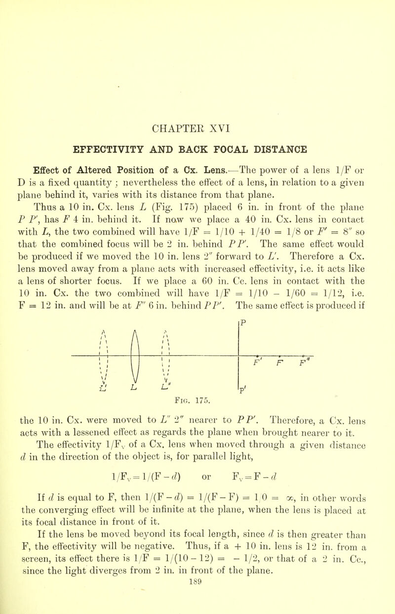 CHAPTER XVI EFFECTIVITY AND BACK FOCAL DISTANCE Effect of Altered Position of a Cx. Lens.^—The power of a lens 1/F or D is a fixed quantity ; nevertheless the effect of a lens, in relation to a given plane behind it, varies with its distance from that plane. Thus a 10 in. Cx. lens L (Fig. 175) placed 6 in. in front of the plane P P', has F 4 in. behind it. If now we place a 40 in. Cx. lens in contact with L, the two combined will have 1/F = 1/10 + 1/40 = 1/8 or i^' = 8 so that the combined focus will be 2 in. behind PP'. The same effect would be produced if we moved the 10 in. lens 2 forward to L'. Therefore a Cx. lens moved away from a plane acts with increased effectivity, i.e. it acts like a lens of shorter focus. If we place a 60 in. Cc. lens in contact with the 10 in. Cx. the two combined will have 1/F = 1/10 - 1/60 = 1/12, i.e. F = 12 in. and will be at F 6 in. behind PF\ The same effect is produced if A / \ p f' F f V \ ^ I p' Fig. 175, the 10 in. Cx. were moved to L 2 nearer to PP\ Therefore, a Cx. lens acts with a lessened effect as regards the plane when brought nearer to it. The effectivity 1/Fv of a Cx. lens when moved through a given distance d in the direction of the object is, for parallel light, l/Fv=l/(F-(/) or Fv = F-r/ If d is equal to F, then l/(F-d) = 1/(F- F) = 10 = cc, in other words the converging effect will be infinite at the plane, when the lens is placed at its focal distance in front of it. If the lens be moved beyond its focal length, since d is then greater than F, the effectivity will be negative. Thus, if a + 10 in. lens is 12 in. from a screen, its effect there is 1/F = 1/(10- 12) = - 1/2, or that of a 2 in. Cc, since the light diverges from 2 in. in front of the plane.