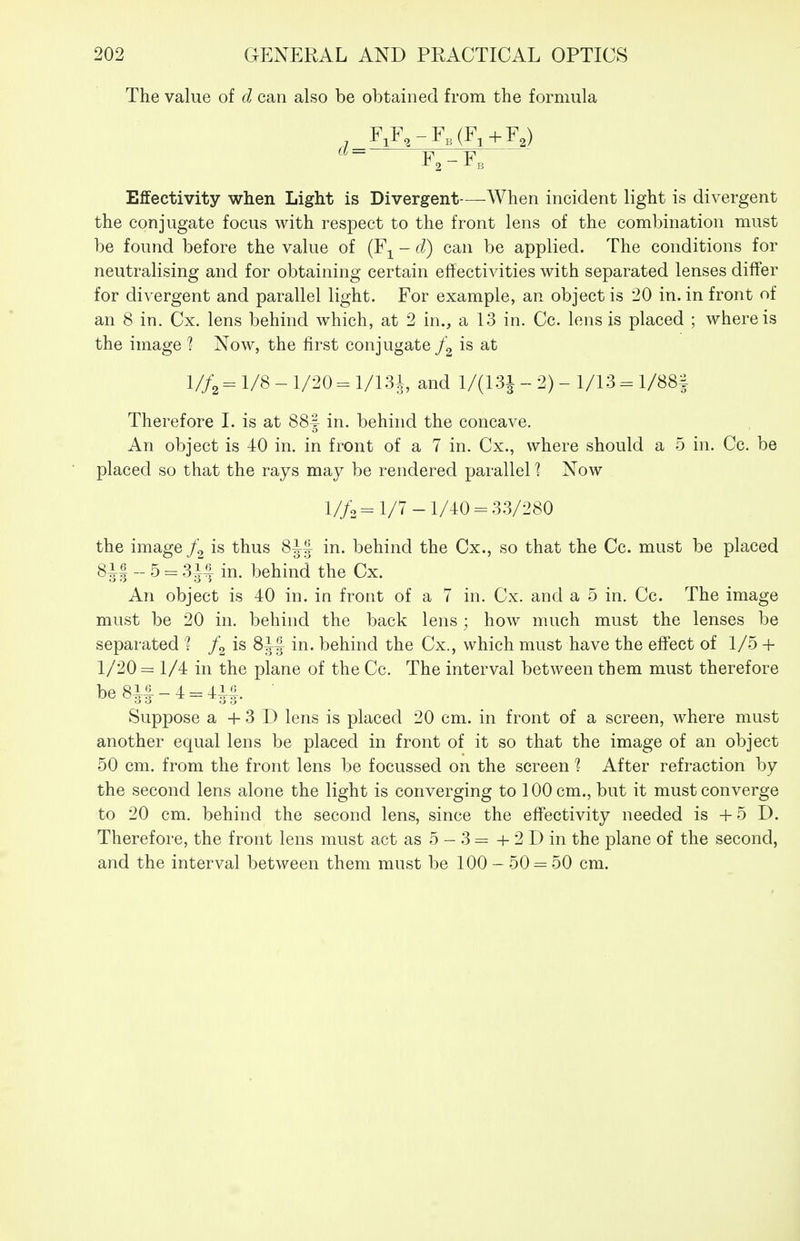 The value of d can also be obtained from the formula , F,F,-F,(F^+F,) F,-F, Effectivity when Light is Divergent—When incident light is divergent the conjugate focus with respect to the front lens of the combination must be found before the value of (F^^ - d) can be applied. The conditions for neutralising and for obtaining certain effectivities with separated lenses differ for divergent and parallel light. For example, an object is 20 in. in front of an 8 in. Cx. lens behind which, at 2 in., a 13 in. Cc. lens is placed ; where is the image ? Now, the first conjugate j\ is at I//2 = 1/8 - 1/20 - 1/131, and 1/(131 _ 2) - 1/13 ^ 1/88| Therefore 1. is at 88f in. behind the concave. An object is 40 in. in front of a 7 in. Cx., where should a 5 in. Cc. be placed so that the rays may be rendered parallel % Now 1//.= 1/7-1/40 = 3.3/280 the image is thus 8if in. behind the Cx., so that the Cc. must be placed 8i| - 5 = 314 in. behind the Cx. An object is 40 in. in front of a 7 in. Cx. and a 5 in. Cc. The image must be 20 in. behind the back lens; how much must the lenses be separated 1 is 81| in. behind the Cx., which must have the effect of 1/5 + 1/20= 1/4 in the plane of the Cc. The interval between them must therefore be 8i| - 4 = 4i|. Suppose a + 3 D lens is placed 20 cm. in front of a screen, where must another equal lens be placed in front of it so that the image of an object 50 cm. from the front lens be focussed on the screen 1 After refraction by the second lens alone the light is converging to 100 cm., but it must converge to 20 cm. behind the second lens, since the efFectivity needed is +5 D. Therefore, the front lens must act as 5 - 3 = + 2 D in the plane of the second, and the interval between them must be 100 - 50 = 50 cm.