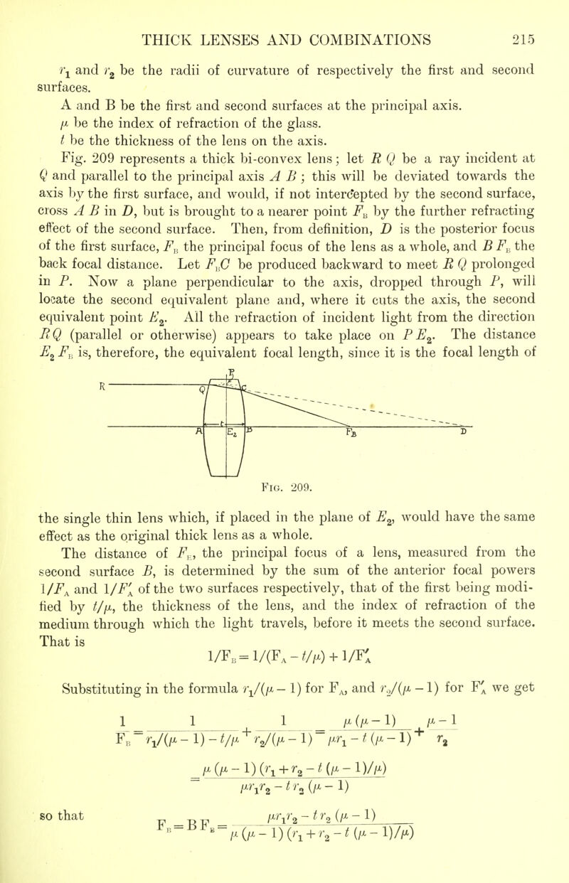 7\ and y-g be the radii of curvature of respectively the first and second surfaces. A and B be the first and second surfaces at the principal axis, ft be the index of refraction of the glass. t be the thickness of the lens on the axis. Fig. 209 represents a thick bi-convex lens; let R Q be a ray incident at Q and parallel to the principal axis A B ; this will be deviated towards the axis by the first surface, and would, if not interc*epted by the second surface, cross A B in D, but is brought to a nearer point by the further refracting effect of the second surface. Then, from definition, D is the posterior focus of the first surface, F^, the principal focus of the lens as a whole, and B F,, the back focal distance. Let F^iJ be produced backward to meet E Q prolonged in F. Now a plane perpendicular to the axis, dropped through P, will locate the second equivalent plane and, where it cuts the axis, the second equivalent point F^. All the refraction of incident light from the direction FiQ (parallel or otherwise) appears to take place on F F^. The distance F^ Fy^ is, therefore, the equivalent focal length, since it is the focal length of Q r t D / Fig. 209. the single thin lens which, if placed in the plane of F^, would have the same effect as the original thick lens as a whole. The distance of F^, the principal focus of a lens, measured from the second surface B, is determined by the sum of the anterior focal powers l/F^ and 1/F[ of the two surfaces respectively, that of the first being modi- fied by t/fx, the thickness of the lens, and the index of refraction of the medium through which the light travels, before it meets the second surface. That is l/F,=:l/(F,-///x) + l/Fl Substituting in the formula 1) for F^, and rV(/x -1) for F^ we get 1 1 1 /^-l F,- V(/x- 1) - V/^ + V(/x-l)-f.r^-t{i.-l)-^ r, ^fx(fi-l) + r^-t{iM-l)//x) so that _ /xr^rg -tr^(fi-l) ^ - ^ ^ - - ^ (;x - 1) (r, + -til.-I) /h)