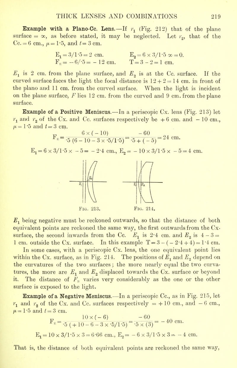 Example with a Plano-Cc. Lens.—If i\ (Fig. 212] surface = oo, as before stated, it may be neglected. Cc. = 6 cm., /X = 1 -5, and t = 3 cm. that of the plane Let that of the El = 3/1-5 = 2 cm. Fe= -6/-5= - 12 cm. E2 = 6 X :3/l-5 00 = 0. T = 3 -2 = 1 cm. U-^ is 2 cm. from the plane surface, and is at the Cc. surface. If the curved surface faces the light the focal distance is 12 + 2 = 14 cm. in front of the piano and 11 cm. from the curved surface. When the light is incident on the plane surface, F lies 12 cm. from the curved and 9 cm. from the plane surface. Example of a Positive Meniscus.—In a periscopic Cx. lens (Fig. 213) let 7\ and ^2 the Cx. and Cc. surfaces respectively be + 6 cm. and - 10 cm., /X = 1 -5 and ^ = 3 cm. 6x(-10) -60 ■^^•5 (6-10-3X -S/l-d) •5+(-5) = 24 cm. Ei = 6x3/l-5x -5= -2-4 cm., -10x3/l-5x -5 = 4 cm. r / 1 I \ Fig. 213. Fig. 214. being negative must be reckoned outwards, so that the distance of both equivalent points are reckoned the same way, the first outwards from the Cx- surface, the second inwards from the Cc. E-^^ is 2-4 cm. and E^\^ 4-3 = 1 cm. outside the Cx. surface. In this example T = 3- (- 2'4 + 4)=l4 cm. In some cases, with a periscopic Cx. lens, the one equivalent point lies within the Cx. surface, as in Fig. 214. The positions oiE-^^ and depend on the curvatures of the two surfaces; the more nearly equal the two curva- tures, the more are E^ and E^ displaced towards the Cx. surface or beyond it. The distance of varies very considerably as the one or the other surface is exposed to the light. Example of a Negative Meniscus.—In a periscopic Cc, as in Fig. 215, let i\ and 0^ the Cx. and Cc. surfaces respectively = +10 cm., and —6 cm., />t = 1 -5 and t = 3 cm. 10x(-6) -60 * E = . f ^^o'_ q Zs X -5/1 -5) ~ -5 X (3) Ei= 10x3/1-5x3 = 6-66 cm., - 6x3/1-5x3=- -4 cm. 40 cm. That is, the distance of both equivalent points are reckoned the same way.