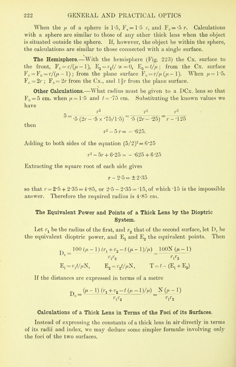 When the /x of a sphere is 1-5, F„=l*5 r, and Fb=-5 r. Calculations with a sphere are similar to those of any other thick lens when the object is situated outside the sphere. If, however, the object be within the sphere, the calculations are similar to those connected with a single surface. The Hemisphere.—With the hemisphere (Fig. 223) the Cx. surface to the front, FE = r/(/x-l), Ej^ ^ f-^//cc = 0, Eg^/Z/x; from the Cx. surface FB = FE = r/(/x - 1); from the plane surface F^ = r//x (/x - 1). When /x^TS, FE = 2r; Fb= 2r from the Cx., and l§r from the plane surface. other Calculations.—What radius must be given to a DCx. lens so that Fe = 5 cm. when /x= 1*5 and '75 cm. Substituting the known values we have ^ ^ •5(¥'^^5^-757l ^)  -5 (2r--25) ^ r--125 then r2_5^.= --625. Adding to both sides of the equation (5/2)^= 6*25 r2-5r + 6-25- - •625 + 6-25 Extracting the square root of each side gives r-2-5=±2-35 so that ?• = 2-5+ 2-35 = 4-85, or 2-5 - 2-35 ='15, of which-15 is the impossible answer. Therefore the required radius is 4*85 cm. The Equivalent Power and Points of a Thick Lens by the Dioptric System. Let be the radius of the first, and that of the second surface, let Dj. be the equivalent dioptric power, and E^ and E2 the equivalent points. Then ^ ^ 100 (/. - 1) (r^ + 1 )//x) ^ lOON (/x-1) El = 7i///xN, E2 = 7y//xN, T = /- (E, + E2) If the distances are expressed in terms of a metre ^ ^ (/^-l) (ri + r,-/(/x-l)//x) ^ N (/X - 1) Calculations of a Thick Lens in Terms of the Foci of its Surfaces. Instead of expressing the constants of a thick lens in air directly in terms of its radii and index, we may deduce some simpler formuloe involving only the foci of the two surfaces.