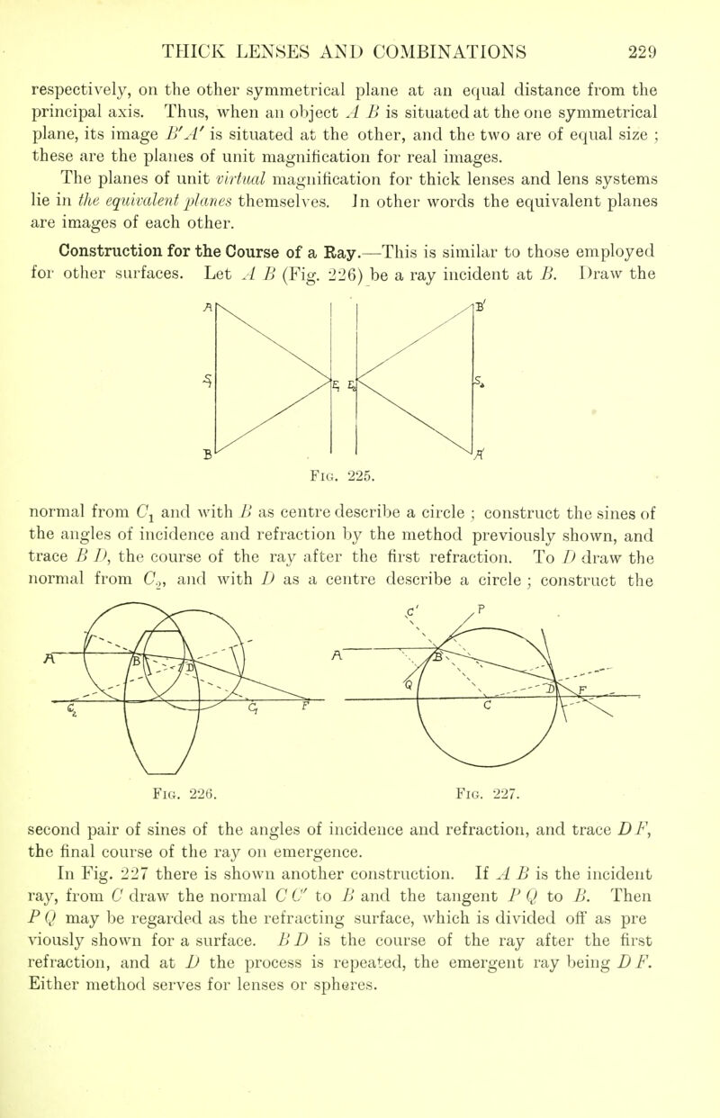 respectively, on the other symmetrical plane at an equal distance from the principal axis. Thus, when an object A B is situated at the one symmetrical plane, its image B\-l' is situated at the other, and the two are of equal size ; these are the planes of unit magnification for real images. The planes of unit virtual magnification for thick lenses and lens systems lie in the equivalent i^lanes themselves. Jn other words the equivalent planes are images of each other. Construction for the Course of a Ray.—This is similar to those employed for other surfaces. Let A B (Fig. 226) be a ray incident at B. Draw the Fig. 225. normal from Cj and with B as centre describe a circle ; construct the sines of the angles of incidence and refraction by the method previously shown, and trace B D, the course of the ray after the first refraction. To D draw the normal from C,, and with Z> as a centre describe a circle ; construct the Fig. 226. Fig. 227. second pair of sines of the angles of incidence and refraction, and trace DF, the final course of the ray on emergence. In Fig. 227 there is shown another construction. If A B is the incident ray, from C draw the normal C C to B and the tangent B Q to B. Then F Q may be regarded as the refracting surface, which is divided off as pre viously shown for a surface. B D is the course of the ray after the first refraction, and at D the process is repeated, the emergent ray being i^. Either method serves for lenses or spheres.