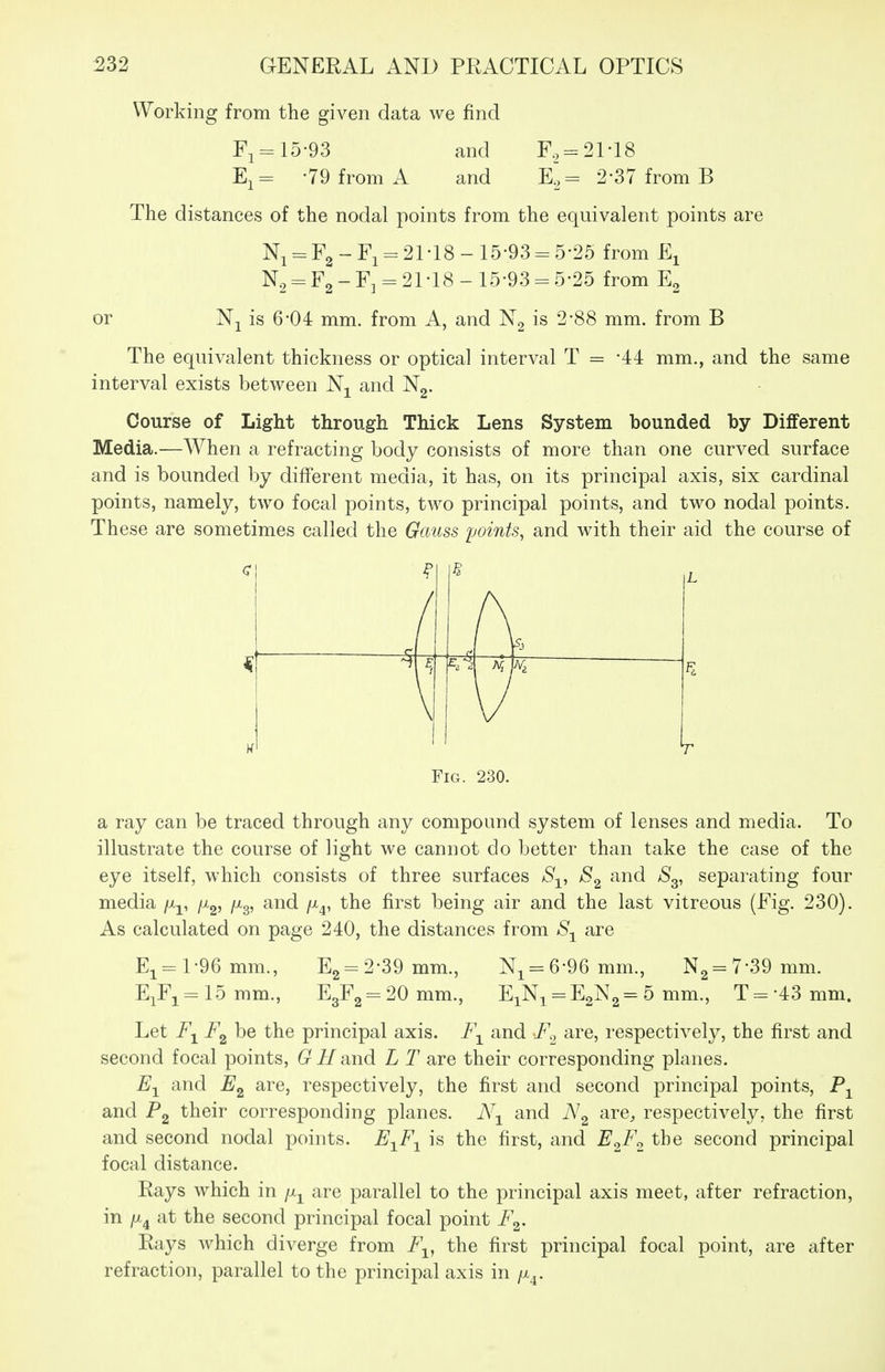 Working from the given data we find F,=: 15-93 and F, = 2M8 E,- -79 from A and E^, = 2-37 from B The distances of the nodal points from the equivalent points are Ni = F2-Fi = 21-18-15-93-5-25 from E^ N2:-F2-F3 = 21-18-15-93 = 5-25 from Eg or Nj is 6-04 mm. from A, and Ng is 2-88 mm. from B The equivalent thickness or optical interval T = -44 mm., and the same interval exists between Nj^ and Ng. Course of Light through Thick Lens System bounded by Different Media.—When a refracting body consists of more than one curved surface and is bounded by different media, it has, on its principal axis, six cardinal points, namely, two focal points, two principal points, and two nodal points. These are sometimes called the Gauss points, and with their aid the course of ( ^ \ L Fig. 230. a ray can be traced through any compound system of lenses and media. To illustrate the course of light we cannot do better than take the case of the eye itself, which consists of three surfaces S-^, and S^, separating four media /x^, /Xg, /Xg, and /x^, the first being air and the last vitreous (Fig. 230). As calculated on page 240, the distances from are Ei = l-96mm., E2 = 2-39mm., Ni = 6-96mm., N2 = 7-39mm. EiFi = 15mm., E3F2 = 20mm., EiNi = E2N2= 5 mm., T = -43mm. Let be the principal axis. F-^ and F^ are, respectively, the first and second focal points, G^i/and L T are their corresponding planes. and are, respectively, the first and second principal points, and P2 t^^i^ corresponding planes. N-^ and are^ respectively, the first and second nodal points. E^F-^ is the first, and Ec^F^^ the second principal focal distance. Rays which in are parallel to the principal axis meet, after refraction, in /X4 at the second principal focal point F^. Rays which diverge from F^, the first principal focal point, are after refraction, parallel to the principal axis in /x^.