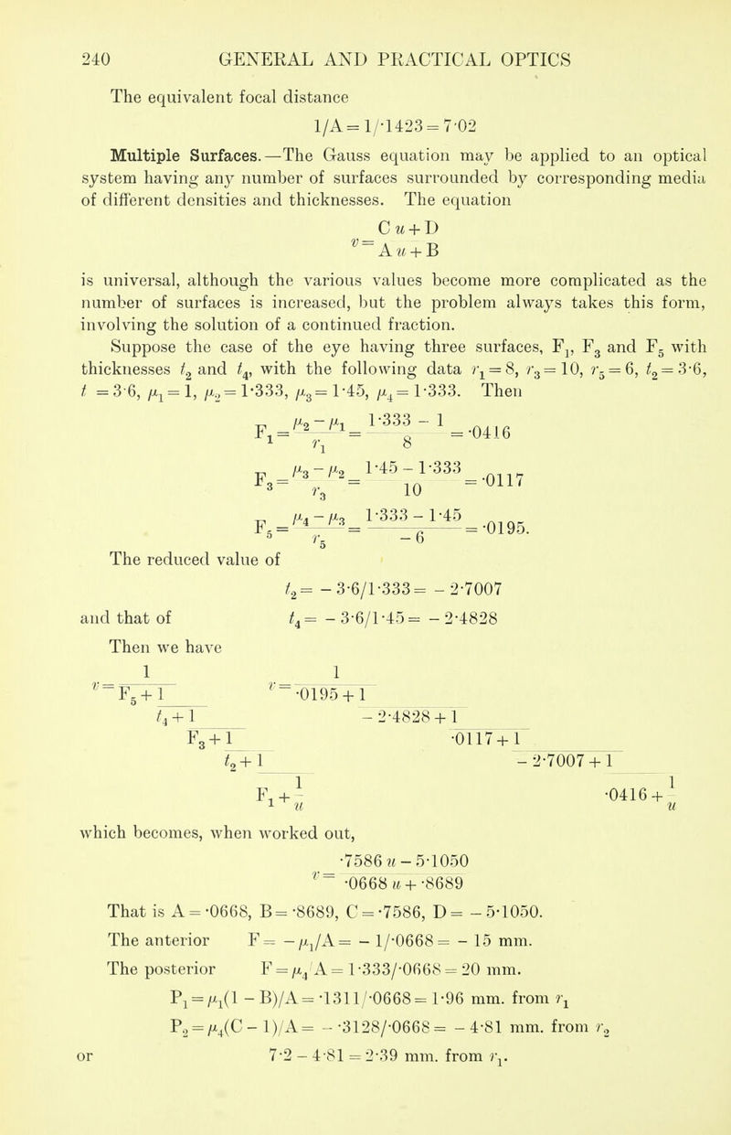 The equivalent focal distance 1/A=1/'1423 = 7'02 Multiple Surfaces.—The Gauss equation may be applied to an optical system having any number of surfaces surrounded by corresponding media of different densities and thicknesses. The equation _Cu + D is universal, although the various values become more complicated as the number of surfaces is increased, but the problem always takes this form, involving the solution of a continued fraction. Suppose the case of the eye having three surfaces, Fj, Fg and F5 with thicknesses and t^, with the following data ?\ = 8, 7-3 =10, r- = Q, /2=3-6, f =3-6, /x,= l-333, /x3=l-45, /x^=l-333. Then 1 7\ 8 3 ^.^ 10 ^ IJ^^-fj^:^ l'333 -l-45 5- - « --0195. The reduced value of -3-6/l-333= - 2-7007 and that of = - 3-6/1-45= -2-4828 Then we have 1 1__^ ^-'■F. + l ^'~-0195+l f, + l - 2-4828 + 1 F„ + l -0117+1 /2+I - 2-7007 + 1 F.+- -0416 + ^ which becomes, when worked out, _-7586 2i-5-1050 -0668 «7+-8689 That is A = -0668, B=-8689, C = -7586, D= -5-1050. The anterior F= -fxJA= - l/-0668= - 15 mm. The posterior F = f^JA = 1-333/-0668 = 20 mm. P^ = /x^(l-B)/A=-1311/-0668-l-96 mm. from ?^ P.^:^;x^(C-1)/A= --3128/-0668= -4-81 mm. from or 7-2 - 4-81 = 2-39 mm. from )\.