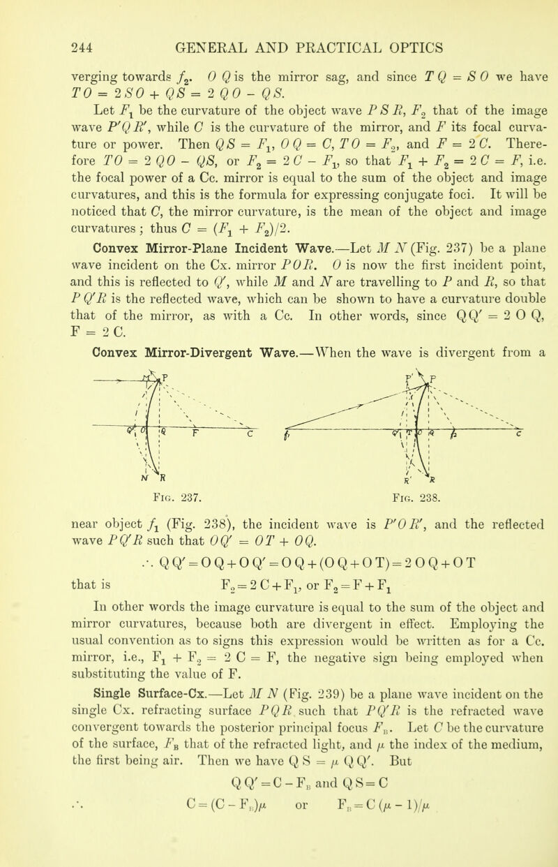 verging towards /g. 0 Qis the mirror sag, and since T Q = S 0 we have TO = 2S0 + QS= 2Q0 - QS. Let be the curvature of the object wave FSB, F^ that of the image wave P'QB\ while C is the curvature of the mirror, and F its focal curva- ture or power. Then QS = F^, 0 Q = C, T 0 = F„ and = 2 C. There- fore TO = 2 QO - QS, or F^ = 2C - F^, so that^^ + F^ = 2 C = F, i.e. the focal power of a Cc. mirror is equal to the sum of the object and image curvatures, and this is the formula for expressing conjugate foci. It will be noticed that C, the mirror curvature, is the mean of the object and image curvatures ; thus C = {F^ + F^I2. Convex Mirror-Plane Incident Wave.—Let M N (Y\g. 237) be a plane wave incident on the Cx. mirror POPi. 0 is now the first incident point, and this is reflected to (/, while M and N are travelling to P and it, so that P Q'Pi, is the reflected wave, which can be shown to have a curvature double that of the mirror, as with a Cc. In other words, since QQ' = 2 0 Q, F = 2C. Convex Mirror-Divergent Wave.—When the wave is divergent from a near object (Fig. 238), the incident wa^ e is FOPif, and the reflected wave PQ'R such that OQ' = OT + OQ. QQ' = OQ-hOQ' = OQ-t-(OQ + OT) = 20Q + OT that is F2 = 2C-i-Fp or Fg-F-fFi In other words the image curvature is equal to the sum of the object and mirror curvatures, because both are divergent in eflect. Employing the usual convention as to signs this expression would be written as for a Cc. mirror, i.e., Fj -f Fg = 2 C = F, the negative sign being employed when substituting the value of F. Single Surface-Cx.—Let M N (Fig. 239) be a plane wave incident on the single Cx. refracting surface PQR such that PQ'E is the refracted wave convergent towards the posterior principal focus F^,. Let C be the curvature of the surface, F^ that of the refracted light, and /x the index of the medium, the first being air. Then we have Q S = /x Q Q'. But Q,Q; = C-F, and Q S=C C = (C - F,> or F,,, = C (/X - l)//x