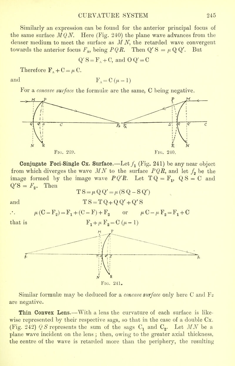 Similarly an expression can be found for the anterior principal focus of the same surface MQN. Here (Fig. 240) the plane wave advances from the denser medium to meet the surface as M N, the retarded wave convergent towards the anterior focus Fp,, being PQR. Then Q' S = Q Q'. But q;S = F, + C, and 0Q' = C Therefore F., + C-/xC. and F., = C(/x-l) For a concave surface the formula B are the same, C being negative. > ^ i 1 <?! ^ C 1 \ \ 1 s\ |v |<^' c ' ' \ ' N \ >' K Fig. 239. '' \ -1 Fig. 240. Conjugate Foci-Single Cx. Surface.—Let (Fig. 241) be any near object from which diverges the wave MN to the surface PQU^ and let /g be the image formed by the image wave P QU. Let T Q = F^, Q S = C and Q'S = F^. Then TS = /xQQ'=/x(SQ-SQ') and TS = TQ+QQ' + Q'S /x(C-F2) = Fi + (C-F) + F2 or /xC-/xF2 = Fi + C that is Fi + zxFg-C (/X- 1) Fig. 241. Similar formulae may be deduced for a concave surface only here C and F2 are negative. Thin Convex Lens.—With a lens the curvature of each surface is like- wise represented by their respective sags, so that in the case of a double Cx. (Fig. 242) QS represents the sum of the sags Cj^ and Cg. Let MN be a plane wave incident on the lens ; then, owing to the greater axial thickness, the centre of the wave is retarded more than the periphery, the resulting