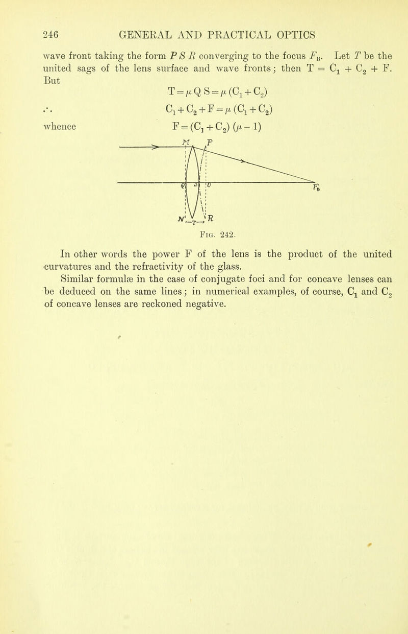 wave front taking the form P S R converging to the focus F^. Let T be the united sags of the lens surface and wave fronts; then T = Cj^ + Cg + F. But T = /xQS = /.(Ci + Co) C, + C, + F = /x(C, + C,) whence F = (C, + C2) (/x-1) M F Fig. 242. In other words the power F of the lens is the product of the united ■curvatures and the refractivity of the glass. Similar formulae in the case of conjugate foci and for concave lenses can he deduced on the same lines; in numerical examples, of course, C^ and C2 of concave lenses are reckoned negative. 0