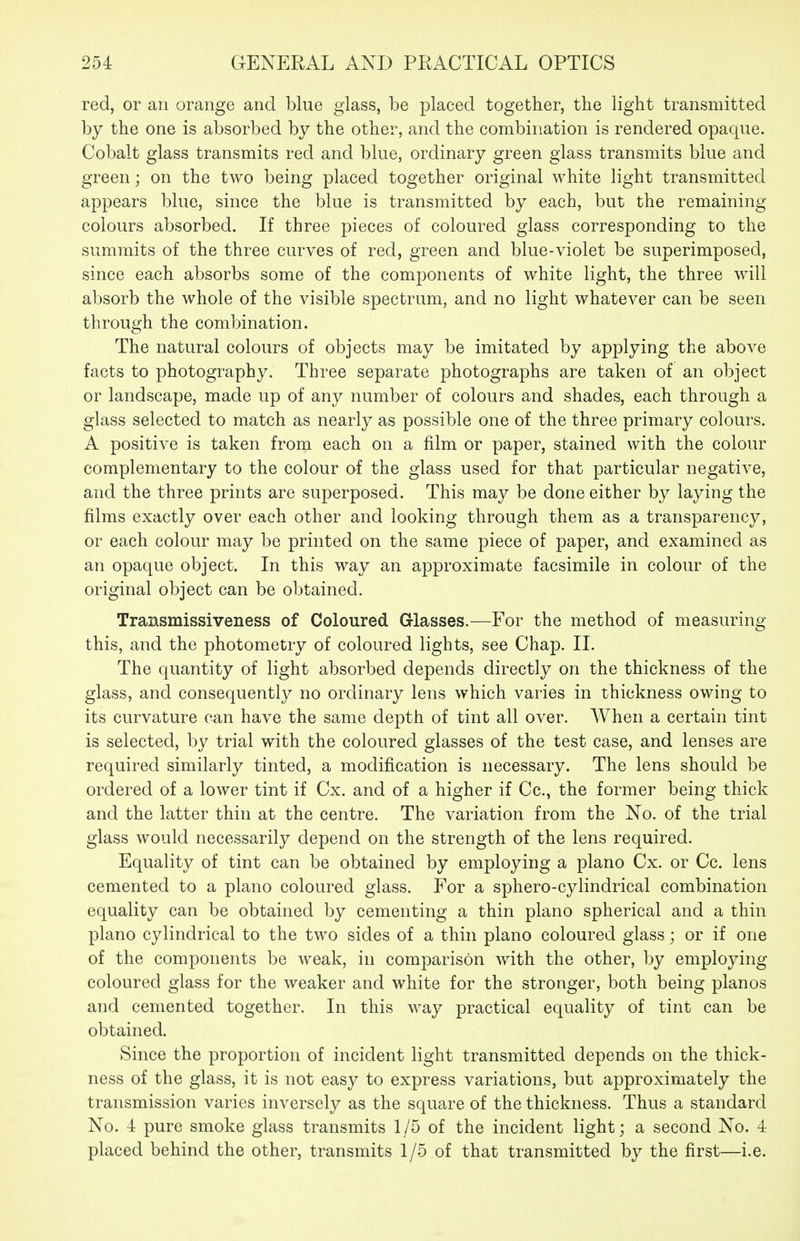 red, or an orange and blue glass, be placed together, the light transmitted by the one is absorbed by the other, and the combination is rendered opaque. Cobalt glass transmits red and blue, ordinary green glass transmits blue and green; on the two being placed together original white light transmitted appears blue, since the blue is transmitted by each, but the remaining colours absorbed. If three pieces of coloured glass corresponding to the summits of the three curves of red, green and blue-violet be superimposed, since each absorbs some of the components of white light, the three will absorb the whole of the visible spectrum, and no light whatever can be seen through the combination. The natural colours of objects may be imitated by applying the above facts to photography. Three separate photographs are taken of an object or landscape, made up of any number of colours and shades, each through a glass selected to match as nearly as possible one of the three primary colours. A positive is taken from each on a film or paper, stained with the colour complementary to the colour of the glass used for that particular negative, and the three prints are superposed. This may be done either by laying the films exactly over each other and looking through them as a transparency, or each colour may be printed on the same piece of paper, and examined as an opaque object. In this way an approximate facsimile in colour of the original object can be obtained. Transmissiveness of Coloured Glasses.—For the method of measuring this, and the photometry of coloured lights, see Chap. II. The quantity of light absorbed depends directly on the thickness of the glass, and consequently no ordinary lens which varies in thickness owing to its curvature can have the same depth of tint all over. When a certain tint is selected, by trial with the coloured glasses of the test case, and lenses are required similarly tinted, a modification is necessary. The lens should be ordered of a lower tint if Cx. and of a higher if Cc, the former being thick and the latter thin at the centre. The variation from the No. of the trial glass would necessarily depend on the strength of the lens required. Equality of tint can be obtained by employing a piano Cx. or Cc. lens cemented to a piano coloured glass. For a sphero-cylindrical combination equality can be obtained by cementing a thin piano spherical and a thin piano cylindrical to the two sides of a thin piano coloured glass; or if one of the components be weak, in comparison with the other, by employing coloured glass for the weaker and white for the stronger, both being pianos and cemented together. In this way practical equality of tint can be obtained. Since the proportion of incident light transmitted depends on the thick- ness of the glass, it is not easy to express variations, but approximately the transmission varies inversely as the square of the thickness. Thus a standard No. 4 pure smoke glass transmits 1 /5 of the incident light; a second No. 4 placed behind the other, transmits 1/5 of that transmitted by the first—i.e.