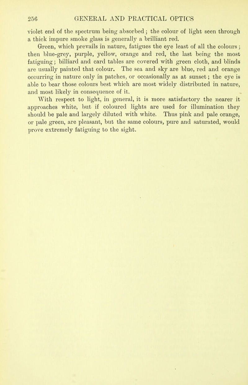 violet end of the spectrum being absorbed; the colour of light seen through a thick impure smoke glass is generally a brilliant red. Grreen, which prevails in nature, fatigues the eye least of all the colours; then blue-grey, purple, yellow, orange and red, the last being the most fatiguing; billiard and card tables are covered with green cloth, and blinds are usually painted that colour. The sea and sky are blue, red and orange occurring in nature only in patches^ or occasionally as at sunset; the eye is able to bear those colours best which are most widely distributed in nature, and most likely in consequence of it. With respect to light, in general, it is more satisfactory the nearer it approaches white, but if coloured lights are used for illumination they should be pale and largely diluted with white. Thus pink and pale orange, or pale green, are pleasant, but the same colours, pure and saturated, would prove extremely fatiguing to the sight.