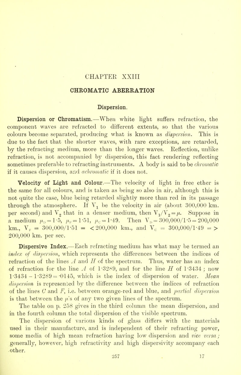 CHAPTER XXIII CHROMATIC ABERRATION Dispersion. Dispersion or Chromatism.—When white light suffers refraction, the component waves are refracted to different extents, so that the various colours become separated, producing what is known as dispersion. This is due to the fact that the shorter waves, with rare exceptions, are retarded, by the refracting medium, more than the longer waves. Reflection, unlike refraction, is not accompanied by dispersion, this fact rendering reflecting sometimes preferable to refracting instruments. A body is said to be chromatic if it causes dispersion, and achromatic if it does not. Velocity of Light and Colour.—The velocity of light in free ether is the same for all colours, and is taken as being so also in air, although this is not quite the case, blue being retarded slightly more than red in its passage through the atmosphere. If be the velocity in air (about 300,000 km. per second) and \^ that in a denser medium, then VyVg = /x. Suppose in a medium /x^=l-5, /x,-=l-51, /Xe = l-49. Then V„ = 300000/l-5- 200,000 km., = 300,000/1-51 = < 200,000 km., and Ve - 300,000/1-49 => 200,000 km. per sec. Dispersive Index.—Each refracting medium has what may be termed an index of dispersion, which represents the differences between the indices of refraction of the lines A and H of the spectrum. Thus, water has an index of refraction for the line A of 1-321^9, and for the line H of 1*3434; now 1-3434 - 1-3289 =-0145, which is the index of dispersion of water. Mean dispersion is represented by the difference between the indices of refraction of the lines C and F, i.e. between orange-red and blue, and partial dispersion is that between the /x's of any two given lines of the spectrum. The table on p. 258 gives in the third column the mean dispersion, and in the fourth column the total dispersion of the visible spectrum. The dispersion of various kinds of glass differs with the materials used in their manufacture, and is independent of their refracting power, some media of high mean refraction having low dispersion and vice versa; generally, however, high refractivity and high dispersivity accompany each other.