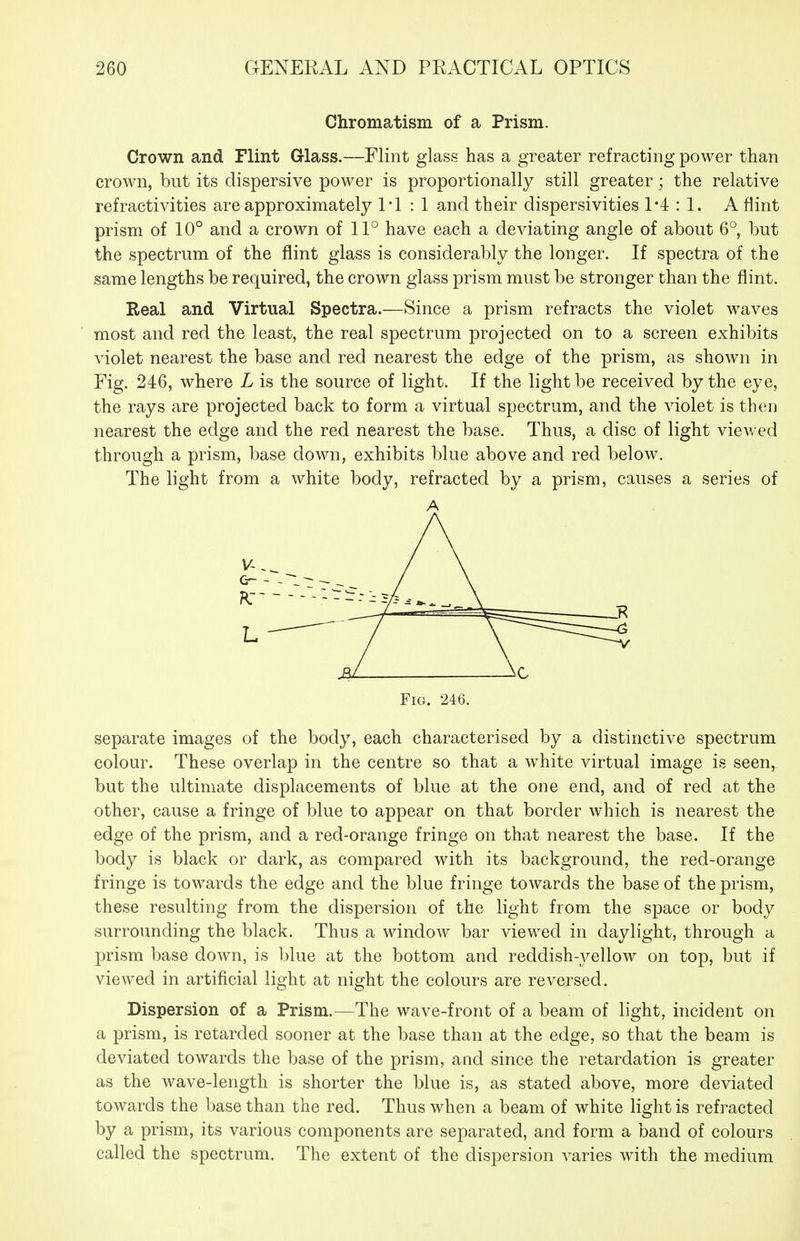 Chromatism of a Prism. Crown and Flint Glass.—Flint glass has a greater refracting power than crown, but its dispersive power is proportionally still greater; the relative refractivities are approximately I'l : 1 and their dispersivities 1*4 : 1. A flint prism of 10° and a crown of 11° have each a deviating angle of about 6° but the spectrum of the flint glass is considerably the longer. If spectra of the same lengths be required, the crown glass prism must be stronger than the flint. Real and Virtual Spectra.—Since a prism refracts the violet waves most and red the least, the real spectrum projected on to a screen exhibits violet nearest the base and red nearest the edge of the prism, as shown in Fig. 246, where L is the source of light. If the light be received by the eye, the rays are projected back to form a virtual spectrum, and the violet is then nearest the edge and the red nearest the base. Thus, a disc of light viewed through a prism, base down, exhibits blue above and red below. The light from a white body, refracted by a prism, causes a series of A separate images of the body, each characterised by a distinctive spectrum colour. These overlap in the centre so that a white virtual image is seen, but the ultimate displacements of blue at the one end, and of red at the other, cause a fringe of blue to appear on that border which is nearest the edge of the prism, and a red-orange fringe on that nearest the base. If the body is black or dark, as compared with its background, the red-orange fringe is towards the edge and the blue fringe towards the base of the prism, these resulting from the dispersion of the light from the space or body surrounding the black. Thus a window bar viewed in daylight, through a prism base down, is blue at the bottom and reddish-yellow on top, but if viewed in artificial light at night the colours are reversed. Dispersion of a Prism.—The wave-front of a beam of light, incident on a prism, is retarded sooner at the base than at the edge, so that the beam is deviated towards the base of the prism, and since the retardation is greater as the wave-length is shorter the blue is, as stated above, more deviated towards the base than the red. Thus when a beam of white light is refracted by a prism, its various components are separated, and form a band of colours called the spectrum. The extent of the dispersion A-aries with the medium
