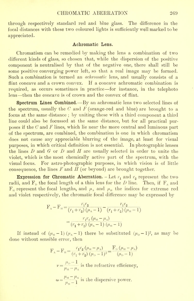 through respectively standard red and blue glass. The difference in the focal distances with these two coloured lights is sufficiently well marked to be appreciated. Achromatic Lens. Chromatism can be remedied by making the lens a combination of two different kinds of glass, so chosen that, while the dispersion of the positive component is neutralised by that of the negative one, there shall still be some positive converging power left, so that a real image may be formed. Such a combination is termed an achromatic lens, and usually consists of a fiint concave and a crown convex. If a concave achromatic combination is required, as occurs sometimes in practice—for instance, in the telephoto lens—then the concave is of crown and the convex of flint. Spectrum Lines Combined.—By an achromatic lens two selected lines of the spectrum, usually the C and F (orange-red and blue) are brought to a focus at the same distance ; by uniting these with a third component a third line could also be focussecl at the same distance, but for all practical pur- poses if the C and F lines, which lie near the more central and luminous part of the spectrum, are combined, the combination is one in which chromatism does not cause any appreciable blurring of the image, at least for visual purposes, in which critical definition is not essential. In photographic lenses the lines D and G ov D and H are usually selected in order to unite the violet, which is the most chemically active part of the spectrum, with the visual focus. For astro-photographic purposes, in which vision is of little consequence, the lines F and H (or beyond) are brought together. Expression for Chromatic Aberration. - Let i\ and represent the two radii, and the focal length of a thin lens for the D line. Then, if F^ and Fh represent the focal lengths, and /x^ and /x^ the indices for extreme red and violet respectively, the chromatic focal difference may be expressed by y _y ^'l'^'2 ^'1^2 (^'1 + ^-2) (/^a-1) (/^h- 1) If instead of (/^h - 1) (/^a - I) there be substituted (p^^—lY^ as may be done without sensible error, then -p _-p ^ V2_(/^H -/^O F„ (/Xh - fl^) v= ^ —^ is the refractive efficiency, l^H ~ i^A /^H -/^A • .1 r w= —, IS ohe dispersive power.