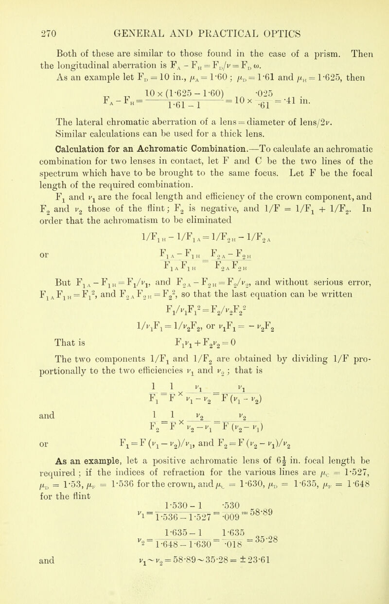 Both of these are similar to those found in the case of a prism. Then the longitudinal aberration is - Fh = F^/v = F^ w. As an example let Fj, = 10 in., /x^= 1*60 ; fx^^ 1-61 and /^„ = 1*625, then ^ ^ 10 X (1-625-1-60) _ -025 The lateral chromatic aberration of a lens = diameter of lens/2v. Similar calculations can be used for a thick lens. Calculation for an Achromatic Combination.—To calculate an achromatic combination for two lenses in contact, let F and C be the two lines of the spectrum which have to be brought to the same focus. Let F be the focal length of the required combination. Fj and are the focal length and efficiency of the crown component, and Fg and those of the flint; is negative, and 1/F = l/F^ + l/F^. In order that the achromatism to be eliminated l/FiH-l/Fi,^l/F,H-l/F2, or F-|^ A ~ E-[ H Fg A ~ I* 2 H But F^ A - Fi H = F^/vj, and F2 a - F2 „ = F2/v.y, and without serious error, FiaFih = Fi^, and F2aF2h = F2^, so that the last equation can be written F,/v,F,^ = F,/v,F,^ 1/v^Fi = I/V2F2, or v^Fi = - v^F^ That is F^v^ + F^v^^O The two components l/F^ and l/Fg are obtained by dividing 1/F pro- portionally to the two efficiencies v-^ and v.^; that is L_ and ^ _ 1X ^2 ^2 F,-Fv,-v^-F{v,-v,) or F^ = F (i/j - v^)/Vj, and Fg = F (I'g - t^^Vvg As an example, let a positive achromatic lens of 6J in. focal length be required ; if the indices of refraction for the various lines are /x^ = 1-527, fjL^ = 1-53, fjip = 1-536 for the crown, and/x^ = 1-630, /x^ = 1-635, /Xp = 1*648 for the flint 1-530- 1 -530 i ~ 1 -536 - 1 -527 ~ -009'~ ^^'^^ 1-635- 1 1-635 ^ = 35-28 2-1-648-1-630 -018 and v,'-v, = 58-89~35-28= ±23-61
