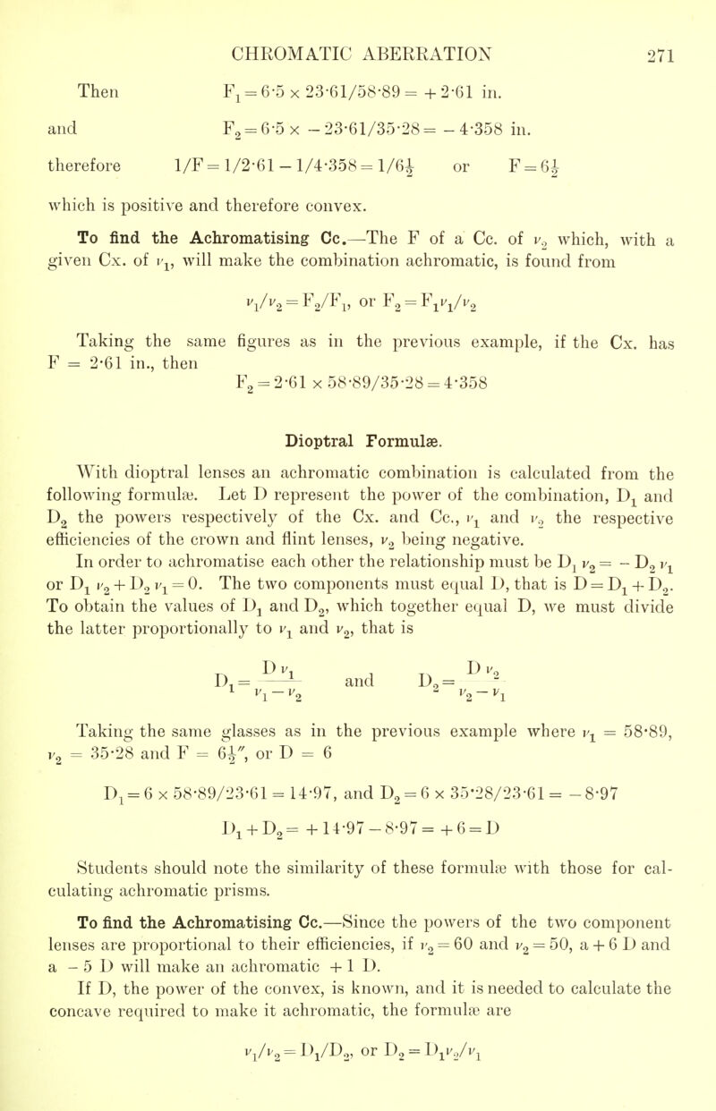 Then - 6-5 x 23-61/58-89 = + 2-61 in. and = 6-5 x - 23-61/35-28 = - 4-358 in. therefore 1/F= 1/2-61 -1/4-358 = l/6i or F = 6i which is positive and therefore convex. To find the Achromatising Cc—The F of a Cc. of r., which, with a given Cx. of j'^, will make the combination achromatic, is found from Taking the same figures as in the previous example, if the Cx. has F = 2-61 in., then Fg = 2-61 X 58-89/35-28 = 4-358 Dioptral Formulae. With dioptral lenses an achromatic combination is calculated from the following formulai. Let D represent the power of the combination, Dj^ and Dg the powers respectively of the Cx. and Cc, i'^^ and i'., the respective efhciencies of the crown and flint lenses, v.^ being negative. In order to achromatise each other the relationship must be J)^v^ = - or + D2 vi = 0. The two components must equal 1), that is D = + Dg. To obtain the values of Dj and Dg, which together equal D, we must divide the latter proportionally to v-^ and v^, that is D,= ^ and D,= ^^^ Taking the same glasses as in the previous example where = 58*89, V2 = 35-28 and F = 6^^ or D = 6 Di = 6 X 58-89/23-61 = 14-97, and 0^ = 6 x 35-28/23-61= -8-97 I)i + D2= + 14-97-8-97= +6 = 1) Students should note the similarity of these formuhe with those for cal- culating achromatic prisms. To find the Achromatising Cc.—Since the powers of the two component lenses are proportional to their efhciencies, if = 60 and = 50, a + 6 D and a - 5 D will make an achromatic + 1 D. If D, the power of the convex, is known, and it is needed to calculate the concave required to make it achromatic, the formula3 are Vi/i'2 = LVD.3, or D2 = IWvi