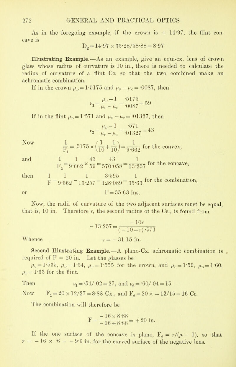 As in the foregoing example, if the crown is + 14:'97, the flint con- cave is 14-97 X 35'28/58-88 = 8-97 Illustrating Example.—As an example, give an equi-cx. lens of crown glass whose radius of curvature is 10 in., there is needed to calculate the radius of curvature of a flint Cc. so that the two combined make an achromatic combination. If in the crown fM^ = 1*5175 and /Xp -/x^^ -0087, then _ /x,-l -5175 ''l-/Xp-/Xe~-0087~^'^ If in the flint ftp = 1*571 and fj^^—i^c^ -01.327, then , _/^° -_i__ -57^_43 ^2-^p_^^-.01327 ~*'^ jT = -ol / 5 X [j-^ + yqj = gTgg.) for the convex, and 1 _ 1 43 43 1 9-662 59 570-058 ^13^257 concave, then 11 1 3-595 F ~ 9-662 13-257 ~ 128-089 ~ 35-63 or F = 35-63 ins. for the combination, Now, the radii of curvature of the two adjacent surfaces must be equal, that is, 10 in. Therefore ?•, the second radius of the Cc, is found from -13-257= -l^*- (-10 + r)*571 Whence /•= -31*15 in. Second Illustrating Example.—A plano-Cx. achromatic combination is « required of F = 20 in. Let the glasses be /Xc = 1-535, /Xjj=l-54, /Xp = 1-555 for the crown, and /Xc = l*59, /Xj5=l-60, /Xp= 1-63 for the flint. Then v^^-54/-02 = 27, and •60/-04 = 15 Now Fi-20 x 12/27 = 8-88 Cx., andF2 = 20x -12/15 = 16 Cc. The combination will therefore be ^ -16x8-88 ^^=_16 + 8-88=+2^ If the one surface of the concave is piano, Fg = r/(/x - 1), so that r = - 16 X '6 = - 9-6 in. for the curved surface of the negative lens.