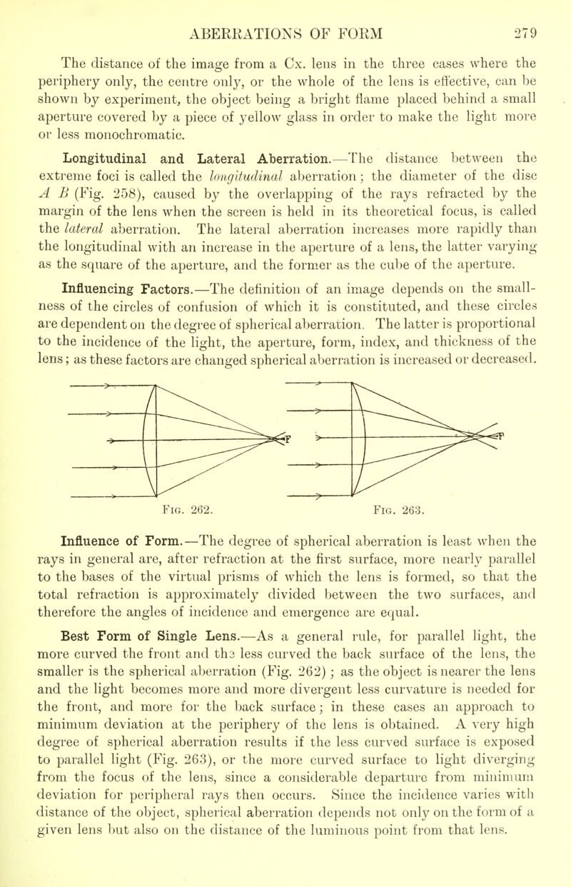 The distance of the image from a Cx. lens in the three cases where the periphery only, the centre only, or the whole of the lens is effective, can be shown by experiment, the object being a bright flame placed behind a small aperture covered by a piece of yellow glass in order to make the light more or less monochromatic. Longitudinal and Lateral Aberration.—The distance between the extreme foci is called the longitudinal aberration; the diameter of the disc A B (Fig. 258), caused by the overlapping of the rays refracted by the margin of the lens when the screen is held in its theoretical focus, is called the lateral aberration. The lateral aberration increases more rapidly than the longitudinal with an increase in the aperture of a lens, the latter varying as the square of the aperture, and the form.er as the cube of the aperture. Influencing Factors.—The definition of an image depends on the small- ness of the circles of confusion of which it is constituted, and these circles are dependent on the degree of spherical aberration. The latter is proportional to the incidence of the light, the aperture, form, index, and thickness of the lens; as these factors are changed spherical aberration is increased or decreased. Fig. 262. Fig. 263. Influence of Form.—The degree of spherical aberration is least when the rays in general are, after refraction at the first surface, more nearly parallel to the bases of the virtual prisms of which the lens is formed, so that the total refraction is approximately divided between the two surfaces, and therefore the angles of incidence and emergence are equal. Best Form of Single Lens.—As a general rule, for parallel light, the more curved the front and tha less curved the back surface of the lens, the smaller is the spherical aberration (Fig. 262); as the object is nearer the lens and the light becomes more and more divergent less curvature is needed for the front, and more for the back surface; in these cases an approach to minimum deviation at the periphery of the lens is obtained. A very high degree of spherical aberration results if the less curved surface is exposed to parallel light (Fig. 263), or the more curved surface to light diverging from the focus of the lens, since a considerable departure from minimum deviation for peripheral rays then occurs. Since the incidence varies with distance of the object, spherical aberration depends not only on the form of a given lens but also on the distance of the luminous point from that lens.