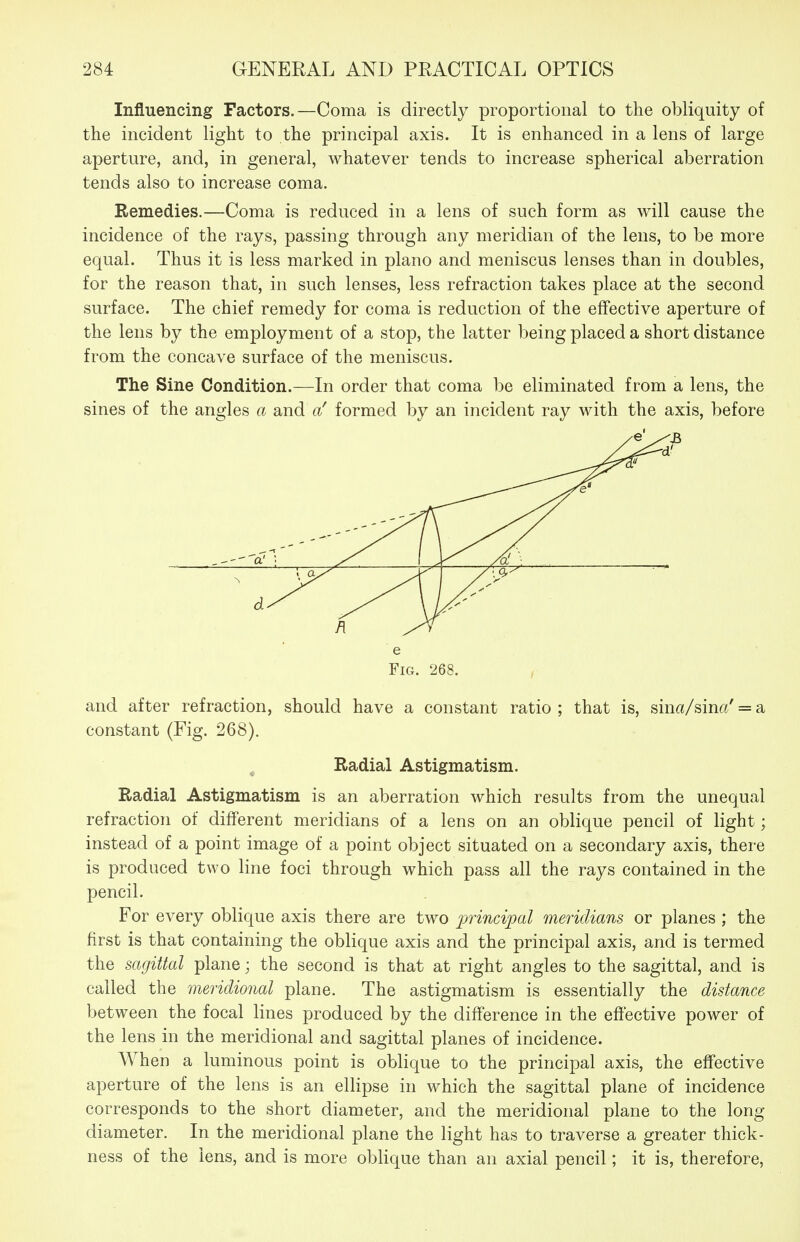 Influencing Factors.—Coma is directly proportional to the obliquity of the incident light to the principal axis. It is enhanced in a lens of large aperture, and, in general, whatever tends to increase spherical aberration tends also to increase coma. Remedies.—Coma is reduced in a lens of such form as will cause the incidence of the rays, passing through any meridian of the lens, to be more equal. Thus it is less marked in piano and meniscus lenses than in doubles, for the reason that, in such lenses, less refraction takes place at the second surface. The chief remedy for coma is reduction of the effective aperture of the lens by the employment of a stop, the latter being placed a short distance from the concave surface of the meniscus. The Sine Condition.—In order that coma be eliminated from a lens, the sines of the angles a and a' formed by an incident ray with the axis, before e Fig. 268. and after refraction, should have a constant ratio; that is, sin«/sinff' = a constant (Fig. 268). Radial Astigmatism. Radial Astigmatism is an aberration which results from the unequal refraction of different meridians of a lens on an oblique pencil of light; instead of a point image of a point object situated on a secondary axis, there is produced two line foci through which pass all the rays contained in the pencil. For every oblique axis there are two principal meridians or planes ; the first is that containing the oblique axis and the principal axis, and is termed the sagittal plane; the second is that at right angles to the sagittal, and is called the meridional plane. The astigmatism is essentially the distance between the focal lines produced by the difference in the eftective power of the lens in the meridional and sagittal planes of incidence. When a luminous point is oblique to the principal axis, the effective aperture of the lens is an ellipse in which the sagittal plane of incidence corresponds to the short diameter, and the meridional plane to the long diameter. In the meridional plane the light has to traverse a greater thick- ness of the lens, and is more oblique than an axial pencil; it is, therefore,