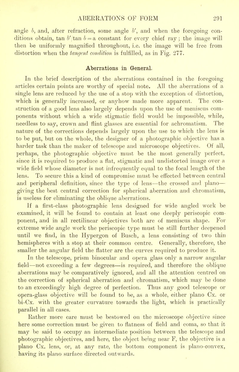 angle h, and, after refraction, some angle h\ and when the foregoing con- ditions obtain, tan &'/tan & = a constant for every chief ray; the image will then be uniformly magnified throughout, i.e. the image will be free from distortion when the tangent condition is fulfilled, as in Fig. 277. Aberrations in General. In the brief description of the aberrations contained in the foregoing articles certain points are worthy of special note. All the aberrations of a single lens are reduced by the use of a stop with the exception of distortion, which is generally increased, or anyhow made more apparent. The con- struction of a good lens also largely depends upon the use of meniscus com- ponents without which a wide stigmatic field would be impossible, while, needless to say, crown and flint glasses are essential for achromatism. The nature of the corrections depends largely upon the use to which the lens is to be put, but on the whole, the designer of a photographic objective has a harder task than the maker of telescope and microscope objectives. Of all, perhaps, the photographic objective must be the most generally perfect, since it is required to produce a flat, stigmatic and undistorted image over a wide field whose diameter is not infrequently equal to the focal length of the lens. To secure this a kind of compromise must be eff'ected between central and peripheral definition, since the type of lens—the crossed and piano— giving the best central correction for spherical aberration and chromatism, is useless for eliminating the oblique aberrations. If a first-class photographic lens designed for wide angled work be examined, it will be found to contain at least one deeply periscopic com- ponent, and in all rectilinear objectives both are of meniscus shape. For extreme wide angle work the periscopic type must be still further deepened until we find, in the Hypergon of Busch, a lens consisting of two thin hemispheres with a stop at their common centre. Generally, therefore, the smaller the angular field the flatter are the curves required to produce it. In the telescope, prism binocular and opera glass only a narrow angular field—not exceeding a few degrees—is required, and therefore the oblique aberrations may be comparatively ignored, and all the attention centred on the correction of spherical aberration and chromatism, which may be done to an exceedingly high degree of perfection. Thus any good telescope or opera-glass objective will be found to be, as a whole, either piano Cx. or bi-Cx. with the greater curvature towards the light, which is practically parallel in all cases. Rather more care must be bestowed on the microscope objective since here some correction must be given to flatness of field and coma, so that it may be said to occupy an intermediate position between the telescope and photographic objectives, and here, the object being near F, the objective is a piano Cx. lens, or, at any rate, the bottom component is plano-convex, having its piano surface directed outwards.